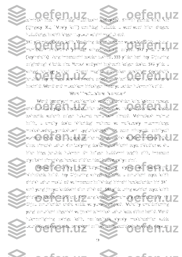 ta'mirlash   orqali   shimoldagi   mudofaasini   kuchaytirdi.   Shimoli-g'arbda   Koko   Nor
(Qingxay   Xu;   "Moviy   ko'l")   atrofidagi   hududda   u   vaqti-vaqti   bilan   chegara
hududlariga bostirib kirgan Tuyuxun xalqini mag'lub etdi.
580-yillarning oxiriga kelib, Vendining davlati barqaror va xavfsiz bo'lib, u butun
mamlakatni   birlashtirish   yo'lidagi   so'nggi   qadamni   qo'yadi.   587   yilda   u   Xou
(keyinchalik)  Liang imperatorini  taxtdan tushirdi, 555 yildan beri  Bey Chjouning
qo'g'irchog'i   sifatida   o'rta  Yantszi   vodiysini   boshqarib   kelgan   davlat.   589   yilda   u
so'nggi   janubiy   sulolani   -   Chenni   mag'lub   etdi.   token   qarshiligi.   Keyinchalik
janubda   Suy   rejimiga   qarshi   bir   necha   qo'zg'olon   ko'tarildi,   ammo   ular   osongina
bostirildi. Wendi endi mustahkam birlashgan imperiya ustidan hukmronlik qildi.
Wendi institutsional islohotlari
Wendi  imperiyani  mustahkamlash  va birlashtirishdan  ko'ra ko'proq narsaga
erishdi.   U   uni   yagona   institutlar   bilan   ta'minladi   va   Tang   sulolasida   va   undan
tashqarida   saqlanib   qolgan   hukumat   namunasini   o'rnatdi.   Mehnatkash   ma'mur
bo'lib,   u   amaliy   davlat   ishlaridagi   mahorat   va   mafkuraviy   muammolarga
moslashuvchan   yondashuvni   uyg'unlashtirgan   bir   qator   nihoyatda   qobiliyatli
vazirlarni   ishga   oldi.   Ular   savodxonlar   nazariga   tushish   va   Xan   imperiyasi   bilan
aloqa   o‘rnatish   uchun   Konfutsiyning   davlat   marosimlarini   qayta   tikladilar   va   shu
bilan   birga   janubda   hukmron   din   bo‘lgan   buddizmni   targ‘ib   qilib,   imperator
qiyofasini o‘rnatishga harakat qildilar. ideal buddist avliyo-qirol.
Wendining   doimiy   muvaffaqiyati   amaliy   siyosat   va   institutsional
islohotlarda   bo'ldi.   Bey   Chjouning   so'nggi   kunlarida   u   qonunlarni   qayta   ko'rib
chiqish uchun mas'ul edi va imperator bo'lishdagi birinchi harakatlaridan biri 581-
sonli yangi jinoyat kodeksini e'lon qilish edi. 583 yilda uning vazirlari qayta ko'rib
chiqilgan kodeksni tuzdilar. , Kaihuang kodeksi  va ma'muriy nizomlar. Bular Bei
Chjou   qonunlaridan   ancha   sodda   va   yumshoqroq   edi.   Mahalliy   amaldorlarning
yangi qonunlarni o'rganishi va ijrosini ta'minlash uchun katta e'tibor berildi. Vendi
hukmronligining   oxiriga   kelib,   neo-legalistik   siyosiy   maslahatchilar   sudda
ustunlikka erishganlarida, qonunlarni qo'llash tobora qattiqlasha boshladi. Kayxuan
13 