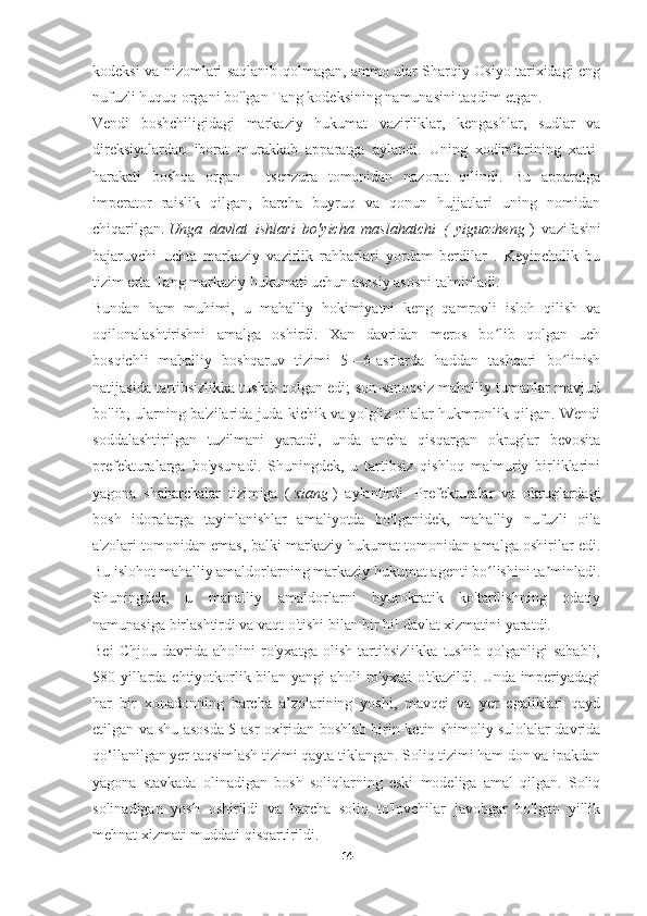 kodeksi va nizomlari saqlanib qolmagan, ammo ular Sharqiy Osiyo tarixidagi eng
nufuzli huquq organi bo'lgan Tang kodeksining namunasini taqdim etgan.
Vendi   boshchiligidagi   markaziy   hukumat   vazirliklar,   kengashlar,   sudlar   va
direksiyalardan   iborat   murakkab   apparatga   aylandi.   Uning   xodimlarining   xatti-
harakati   boshqa   organ   -   tsenzura   tomonidan   nazorat   qilindi.   Bu   apparatga
imperator   raislik   qilgan,   barcha   buyruq   va   qonun   hujjatlari   uning   nomidan
chiqarilgan.   Unga   davlat   ishlari   bo'yicha   maslahatchi   (   yiguozheng   )   vazifasini
bajaruvchi   uchta   markaziy   vazirlik   rahbarlari   yordam   berdilar   .   Keyinchalik   bu
tizim erta Tang markaziy hukumati uchun asosiy asosni ta'minladi.
Bundan   ham   muhimi,   u   mahalliy   hokimiyatni   keng   qamrovli   isloh   qilish   va
oqilonalashtirishni   amalga   oshirdi.   Xan   davridan   meros   bo lib   qolgan   uchʻ
bosqichli   mahalliy   boshqaruv   tizimi   5—6-asrlarda   haddan   tashqari   bo linish	
ʻ
natijasida tartibsizlikka tushib qolgan edi; son-sanoqsiz mahalliy tumanlar mavjud
bo'lib, ularning ba'zilarida juda kichik va yolg'iz oilalar hukmronlik qilgan. Wendi
soddalashtirilgan   tuzilmani   yaratdi,   unda   ancha   qisqargan   okruglar   bevosita
prefekturalarga   bo'ysunadi.   Shuningdek,   u   tartibsiz   qishloq   ma'muriy   birliklarini
yagona   shaharchalar   tizimiga   (   xiang   )   aylantirdi.   Prefekturalar   va   okruglardagi
bosh   idoralarga   tayinlanishlar   amaliyotda   bo'lganidek,   mahalliy   nufuzli   oila
a'zolari tomonidan emas, balki markaziy hukumat tomonidan amalga oshirilar edi.
Bu islohot mahalliy amaldorlarning markaziy hukumat agenti bo lishini ta minladi.	
ʻ ʼ
Shuningdek,   u   mahalliy   amaldorlarni   byurokratik   ko'tarilishning   odatiy
namunasiga birlashtirdi va vaqt o'tishi bilan bir hil davlat xizmatini yaratdi.
Bei   Chjou   davrida   aholini   ro'yxatga   olish   tartibsizlikka   tushib   qolganligi   sababli,
580-yillarda ehtiyotkorlik bilan yangi  aholi  ro'yxati  o'tkazildi. Unda imperiyadagi
har   bir   xonadonning   barcha   a’zolarining   yoshi,   mavqei   va   yer   egaliklari   qayd
etilgan va shu asosda 5-asr oxiridan boshlab birin-ketin shimoliy sulolalar davrida
qo‘llanilgan yer taqsimlash tizimi qayta tiklangan. Soliq tizimi ham don va ipakdan
yagona   stavkada   olinadigan   bosh   soliqlarning   eski   modeliga   amal   qilgan.   Soliq
solinadigan   yosh   oshirildi   va   barcha   soliq   to'lovchilar   javobgar   bo'lgan   yillik
mehnat xizmati muddati qisqartirildi.
14 