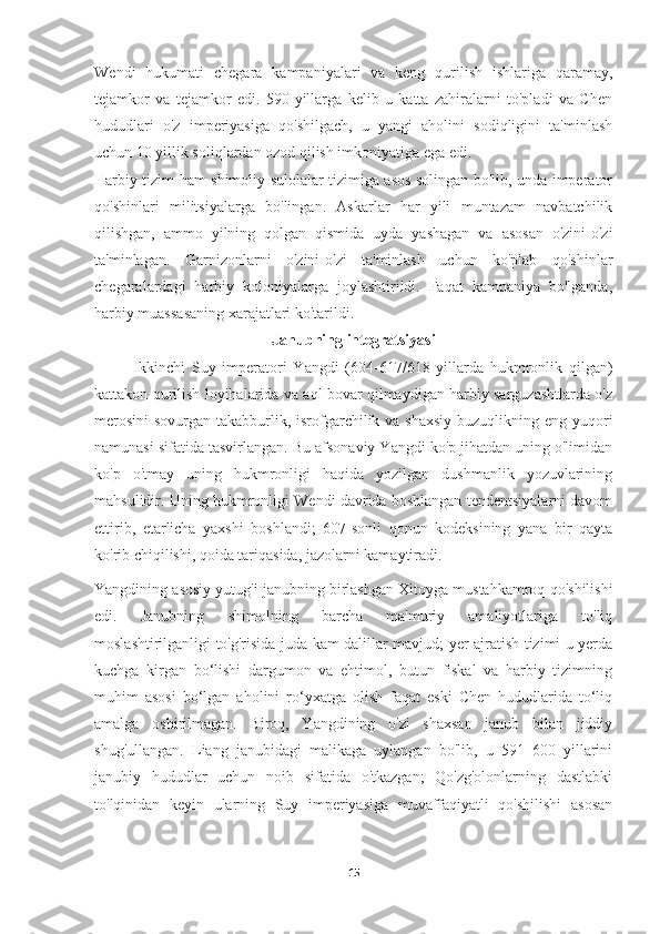 Wendi   hukumati   chegara   kampaniyalari   va   keng   qurilish   ishlariga   qaramay,
tejamkor   va   tejamkor   edi.   590-yillarga   kelib   u   katta   zahiralarni   to'pladi   va   Chen
hududlari   o'z   imperiyasiga   qo'shilgach,   u   yangi   aholini   sodiqligini   ta'minlash
uchun 10 yillik soliqlardan ozod qilish imkoniyatiga ega edi.
Harbiy tizim ham shimoliy sulolalar tizimiga asos solingan bo'lib, unda imperator
qo'shinlari   militsiyalarga   bo'lingan.   Askarlar   har   yili   muntazam   navbatchilik
qilishgan,   ammo   yilning   qolgan   qismida   uyda   yashagan   va   asosan   o'zini-o'zi
ta'minlagan.   Garnizonlarni   o'zini-o'zi   ta'minlash   uchun   ko'plab   qo'shinlar
chegaralardagi   harbiy   koloniyalarga   joylashtirildi.   Faqat   kampaniya   bo'lganda,
harbiy muassasaning xarajatlari ko'tarildi.
Janubning integratsiyasi
Ikkinchi   Suy   imperatori   Yangdi   (604-617/618   yillarda   hukmronlik   qilgan)
kattakon qurilish loyihalarida va aql bovar qilmaydigan harbiy sarguzashtlarda o'z
merosini  sovurgan takabburlik, isrofgarchilik va shaxsiy buzuqlikning eng yuqori
namunasi sifatida tasvirlangan. Bu afsonaviy Yangdi ko'p jihatdan uning o'limidan
ko'p   o'tmay   uning   hukmronligi   haqida   yozilgan   dushmanlik   yozuvlarining
mahsulidir. Uning hukmronligi Wendi davrida boshlangan tendentsiyalarni davom
ettirib,   etarlicha   yaxshi   boshlandi;   607-sonli   qonun   kodeksining   yana   bir   qayta
ko'rib chiqilishi, qoida tariqasida, jazolarni kamaytiradi.
Yangdining asosiy yutug'i janubning birlashgan Xitoyga mustahkamroq qo'shilishi
edi.   Janubning   shimolning   barcha   ma'muriy   amaliyotlariga   to'liq
moslashtirilganligi to'g'risida juda kam dalillar mavjud; yer ajratish tizimi u yerda
kuchga   kirgan   bo‘lishi   dargumon   va   ehtimol,   butun   fiskal   va   harbiy   tizimning
muhim   asosi   bo‘lgan   aholini   ro‘yxatga   olish   faqat   eski   Chen   hududlarida   to‘liq
amalga   oshirilmagan.   Biroq,   Yangdining   o'zi   shaxsan   janub   bilan   jiddiy
shug'ullangan.   Liang   janubidagi   malikaga   uylangan   bo'lib,   u   591–600   yillarini
janubiy   hududlar   uchun   noib   sifatida   o'tkazgan;   Qo'zg'olonlarning   dastlabki
to'lqinidan   keyin   ularning   Suy   imperiyasiga   muvaffaqiyatli   qo'shilishi   asosan
15 