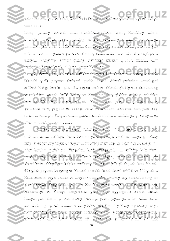 uning ma'muriyati va sobiq Chen hududlarida qo'llanilgan yumshoq siyosat tufayli
sodir bo'ldi.
Uning   janubiy   qiziqish   bilan   identifikatsiyalashi   uning   Konfutsiy   ta'limi
an'analarini   saqlab   qolgan   janubiy   va   shimoli-sharqiy   elitadan   byurokratiya
olimlarini jalb qilish vositasi sifatida Konfutsiy klassik o'quv dasturiga asoslangan
imtihon   tizimini   yaratishga   kirishishining   sabablaridan   biri   edi.   Shu   paytgacha
saroyda   Xitoyning   shimoli-g arbiy   qismidagi   aralash   ajdodli,   odatda,   kamʻ
madaniyatli aristokratik oilalar hukmronlik qilgan.
Yangdi, shuningdek, sharqiy tekisliklar chegarasida joylashgan  Luoyang shahrida
ikkinchi   yirik   poytaxt   shaharni   qurish   orqali   shimoli-g'arbning   ustunligini
zaiflashtirishga  harakat  qildi. Bu  poytaxt   nafaqat  shimoli-g'arbiy  aristokratlarning
vatanlaridan   uzoqda,   balki   Xebey   va   Xenanning   boy   qishloq   xo'jaligi   erlaridan
ham   osonlik   bilan   ta'minlangan   edi.   Yangi   shahar   juda   tez   qurilgan   bo'lib,
qurilishda   ham,   yog'och   va   boshqa   zarur   materiallarni   tashishda   ham   juda   ko'p
ishchilar ishlagan. Yangdi, shuningdek, mehnatni behuda sarflab, yangi saroylar va
ulkan imperator bog'ini qurdi.
Imperiyani   birlashtirishga   qaratilgan   yana   bir   ulug'vor   reja   otasi
metropolitenda boshlagan kanal tizimini yanada rivojlantirish va Luoyangni Xuay
daryosi va janubiy poytaxt Tszyandu (hozirgi) bilan bog'laydigan buyuk suv yo'li -
Bian   kanalini   qurish   edi.   Yangzhou   kuni),   Yangtzeda.   Bu   yo'lning   ko'p   qismi
mavjud   daryolar   va   qadimiy   kanallar   bo'ylab   o'tgan,   ammo   bu   hali   ham   og'ir
sharoitlarda ishlaydigan ko'plab majburiy ishchilarni jalb qilish juda katta ish edi.
605 yilda poytaxt Luoyang va Yantszi o'rtasida kanal tizimi ochildi va 610 yilda u
Katta kanalni  qayta tiklash  va uzaytirish bo'yicha  umumiy sa'y-harakatlarning bir
qismi   sifatida   Yangtszidan   janubga   Xanchjougacha   uzaytirildi.   Shu   bilan   birga,
Manchuriya   va   Koreya   chegarasida   yurishlarga   tayyorgarlik   ko'rish   uchun
Luoyangdan   shimolga,   zamonaviy   Pekinga   yaqin   joyda   yana   bir   katta   kanal
qurildi. 611 yilga kelib, butun sharqiy tekislikda Shimoliy Xitoyning asosiy daryo
tizimlarini bog'laydigan va Yangtszi deltasidan shimoliy chegaraga magistral yo'lni
ta'minlovchi   kanal   tizimi   mavjud   edi.   Ushbu   suv   yo'llarining   qurilishi   juda
16 