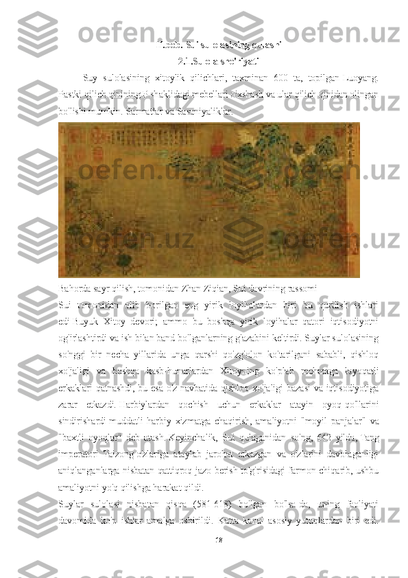 II.bob.  Sui sulolasining qulashi
2.1.Sulola she'riyati
Suy   sulolasining   xitoylik   qilichlari,   taxminan   600   ta,   topilgan   Luoyang .
Pastki qilich qinining P shaklidagi mebellari o'xshash va ular qilich qinidan olingan
bo'lishi mumkin.   Sarmatlar   va   Sasaniyaliklar . 
Bahorda sayr qilish, tomonidan   Zhan Ziqian , Sui davrining rassomi
Sui   tomonidan   olib   borilgan   eng   yirik   loyihalardan   biri   bu   qurilish   ishlari
edi   Buyuk   Xitoy   devori ;   ammo   bu   boshqa   yirik   loyihalar   qatori   iqtisodiyotni
og'irlashtirdi va ish bilan band bo'lganlarning g'azabini keltirdi. Suylar sulolasining
so'nggi   bir   necha   yillarida   unga   qarshi   qo'zg'olon   ko'tarilgani   sababli,   qishloq
xo'jaligi   va   boshqa   kasb-hunarlardan   Xitoyning   ko'plab   mehnatga   layoqatli
erkaklari qatnashdi, bu esa o'z navbatida qishloq xo'jaligi bazasi  va iqtisodiyotiga
zarar   etkazdi.   Harbiylardan   qochish   uchun   erkaklar   atayin   oyoq-qo'llarini
sindirishardi   muddatli   harbiy   xizmatga   chaqirish ,   amaliyotni   "moyil   panjalar"   va
"baxtli   oyoqlar"   deb   atash.   Keyinchalik,   Sui   qulaganidan   so'ng,   642   yilda,   Tang
imperatori   Taizong   o'zlariga   ataylab   jarohat   etkazgan   va   o'zlarini   davolaganligi
aniqlanganlarga nisbatan qattiqroq jazo berish to'g'risidagi farmon chiqarib, ushbu
amaliyotni yo'q qilishga harakat qildi. 
Suylar   sulolasi   nisbatan   qisqa   (581-618)   bo'lgan   bo'lsa-da,   uning   faoliyati
davomida   ko'p   ishlar   amalga   oshirildi.   Katta   kanal   asosiy   yutuqlardan   biri   edi.
18 