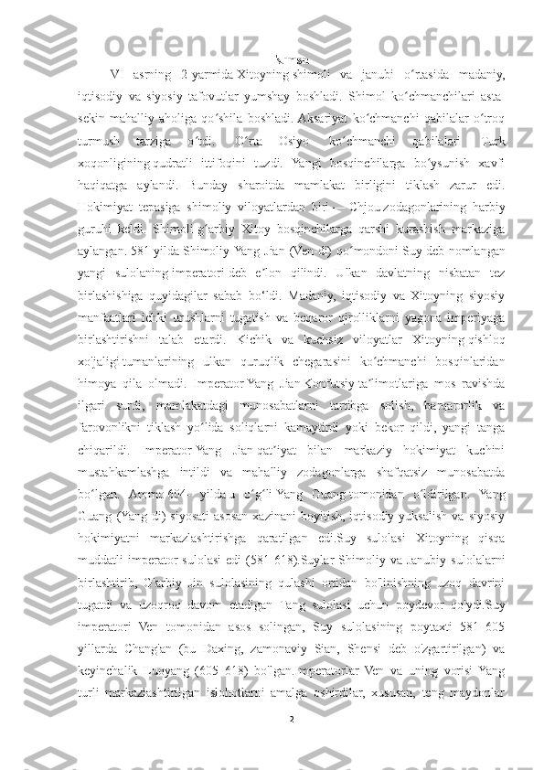 Kirish
VI   asrning   2-yarmida   Xitoyning   shimoli   va   janubi   o rtasida   madaniy,ʻ
iqtisodiy   va   siyosiy   tafovutlar   yumshay   boshladi.   Shimol   ko chmanchilari   asta-
ʻ
sekin   mahalliy   aholiga   qo shila   boshladi.  Aksariyat   ko chmanchi   qabilalar   o troq	
ʻ ʻ ʻ
turmush   tarziga   o tdi.  	
ʻ   O rta   Osiyo	ʻ     ko chmanchi   qabilalari	ʻ     Turk
xoqonligining   qudratli   ittifoqini   tuzdi.   Yangi   bosqinchilarga   bo ysunish   xavfi	
ʻ
haqiqatga   aylandi.   Bunday   sharoitda   mamlakat   birligini   tiklash   zarur   edi.
Hokimiyat   tepasiga   shimoliy   viloyatlardan   biri   —   Chjou   zodagonlarining   harbiy
guruhi   keldi.   Shimoli-g arbiy   Xitoy   bosqinchilarga   qarshi   kurashish   markaziga	
ʻ
aylangan.   581 yilda   Shimoliy Yang Jian (Ven-di)  qo mondoni	
ʻ   Suy   deb nomlangan
yangi   sulolaning   imperatori   deb   e lon   qilindi.   Ulkan   davlatning   nisbatan   tez	
ʼ
birlashishiga   quyidagilar   sabab   bo‘ldi.   Madaniy,   iqtisodiy   va   Xitoyning   siyosiy
manfaatlari   ichki   urushlarni   tugatish   va   beqaror   qirolliklarni   yagona   imperiyaga
birlashtirishni   talab   etardi.   Kichik   va   kuchsiz   viloyatlar   Xitoyning   qishloq
xo'jaligi   tumanlarining   ulkan   quruqlik   chegarasini   ko chmanchi   bosqinlaridan	
ʻ
himoya   qila   olmadi.   Imperator   Yang   Jian   Konfutsiy   ta limotlariga   mos   ravishda
ʼ
ilgari   surdi,   mamlakatdagi   munosabatlarni   tartibga   solish,   barqarorlik   va
farovonlikni   tiklash   yo lida   soliqlarni   kamaytirdi   yoki   bekor   qildi,   yangi   tanga	
ʻ
chiqarildi.   Imperator   Yang   Jian   qat iyat   bilan   markaziy   hokimiyat   kuchini	
ʼ
mustahkamlashga   intildi   va   mahalliy   zodagonlarga   shafqatsiz   munosabatda
bo lgan.   Ammo	
ʻ   604-   yilda   u   o g li	ʻ ʻ   Yang   Guang   tomonidan   o ldirilgan.   Yang	ʻ
Guang   (Yang-di)   siyosati   asosan   xazinani   boyitish,   iqtisodiy  yuksalish   va   siyosiy
hokimiyatni   markazlashtirishga   qaratilgan   edi.Suy   sulolasi   Xitoyning   qisqa
muddatli   imperator   sulolasi   edi   (581-618).Suylar   Shimoliy   va  Janubiy   sulolalarni
birlashtirib,   G'arbiy   Jin   sulolasining   qulashi   ortidan   bo'linishning   uzoq   davrini
tugatdi   va   uzoqroq   davom   etadigan   Tang   sulolasi   uchun   poydevor   qo'ydi.Suy
imperatori   Ven   tomonidan   asos   solingan,   Suy   sulolasining   poytaxti   581–605
yillarda   Chang'an   (bu   Daxing,   zamonaviy   Sian,   Shensi   deb   o'zgartirilgan)   va
keyinchalik   Luoyang   (605–618)   bo'lgan.Imperatorlar   Ven   va   uning   vorisi   Yang
turli   markazlashtirilgan   islohotlarni   amalga   oshirdilar,   xususan,   teng   maydonlar
2 