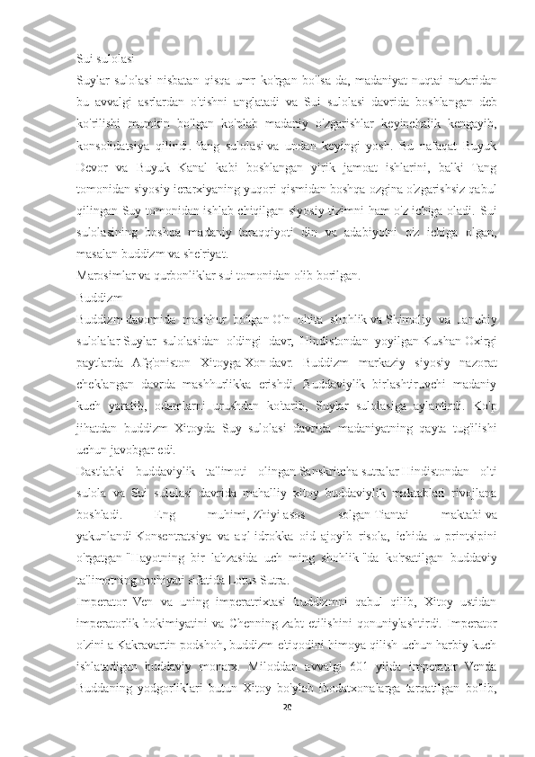 Sui   sulolasi
Suylar   sulolasi   nisbatan   qisqa   umr   ko ' rgan   bo ' lsa - da ,   madaniyat   nuqtai   nazaridan
bu   avvalgi   asrlardan   o ' tishni   anglatadi   va   Sui   sulolasi   davrida   boshlangan   deb
ko ' rilishi   mumkin   bo ' lgan   ko ' plab   madaniy   o ' zgarishlar   keyinchalik   kengayib ,
konsolidatsiya   qilindi .   Tang   sulolasi   va   undan   keyingi   yosh.   Bu   nafaqat   Buyuk
Devor   va   Buyuk   Kanal   kabi   boshlangan   yirik   jamoat   ishlarini,   balki   Tang
tomonidan siyosiy ierarxiyaning yuqori qismidan boshqa ozgina o'zgarishsiz qabul
qilingan Suy tomonidan ishlab chiqilgan siyosiy tizimni ham o'z ichiga oladi.   Sui
sulolasining   boshqa   madaniy   taraqqiyoti   din   va   adabiyotni   o'z   ichiga   olgan,
masalan buddizm va she'riyat.
Marosimlar va qurbonliklar sui tomonidan olib borilgan. 
Buddizm
Buddizm   davomida   mashhur   bo'lgan   O'n   oltita   shohlik   va   Shimoliy   va   Janubiy
sulolalar   Suylar   sulolasidan   oldingi   davr,   Hindistondan   yoyilgan   Kushan   Oxirgi
paytlarda   Afg'oniston   Xitoyga   Xon   davr.   Buddizm   markaziy   siyosiy   nazorat
cheklangan   davrda   mashhurlikka   erishdi.   Buddaviylik   birlashtiruvchi   madaniy
kuch   yaratib,   odamlarni   urushdan   ko'tarib,   Suylar   sulolasiga   aylantirdi.   Ko'p
jihatdan   buddizm   Xitoyda   Suy   sulolasi   davrida   madaniyatning   qayta   tug'ilishi
uchun javobgar edi.
Dastlabki   buddaviylik   ta'limoti   olingan   Sanskritcha   sutralar   Hindistondan   olti
sulola   va   Sui   sulolasi   davrida   mahalliy   xitoy   buddaviylik   maktablari   rivojlana
boshladi.   Eng   muhimi,   Zhiyi   asos   solgan   Tiantai   maktabi   va
yakunlandi   Konsentratsiya   va   aql-idrokka   oid   ajoyib   risola ,   ichida   u   printsipini
o'rgatgan   "Hayotning   bir   lahzasida   uch   ming   shohlik   "da   ko'rsatilgan   buddaviy
ta'limotning mohiyati sifatida   Lotus Sutra .
Imperator   Ven   va   uning   imperatrixtasi   buddizmni   qabul   qilib,   Xitoy   ustidan
imperatorlik   hokimiyatini   va   Chenning   zabt   etilishini   qonuniylashtirdi.   Imperator
o'zini a   Kakravartin   podshoh, buddizm e'tiqodini himoya qilish uchun harbiy kuch
ishlatadigan   buddaviy   monarx.   Miloddan   avvalgi   601   yilda   imperator   Venda
Buddaning   yodgorliklari   butun   Xitoy   bo'ylab   ibodatxonalarga   tarqatilgan   bo'lib,
20 