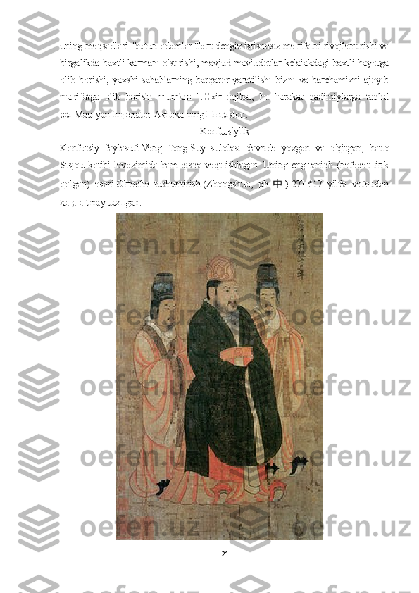 uning maqsadlari "butun odamlar   To'rt dengiz   istisnosiz ma'rifatni rivojlantirishi va
birgalikda baxtli karmani o'stirishi, mavjud mavjudotlar kelajakdagi baxtli hayotga
olib   borishi,   yaxshi   sabablarning   barqaror   yaratilishi   bizni   va   barchamizni   ajoyib
ma'rifatga   olib   borishi   mumkin   ".Oxir   oqibat,   bu   harakat   qadimiylarga   taqlid
edi   Mauryan   Imperator   Ashoka   ning   Hindiston .
Konfutsiylik
Konfutsiy   faylasufi   Vang   Tong   Suy   sulolasi   davrida   yozgan   va   o'qitgan,   hatto
Stsjou kotibi lavozimida ham qisqa vaqt ishlagan. Uning eng taniqli (nafaqat tirik
qolgan)   asari   O'rtacha   tushuntirish   (Zhongshuo,   ph 中 ) [27]   617   yilda   vafotidan
ko'p o'tmay tuzilgan.
21 