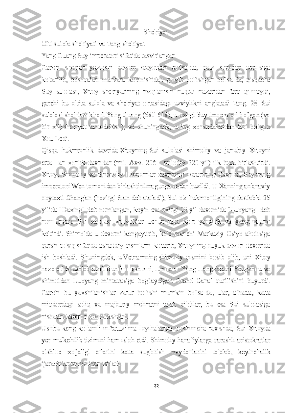 She'riyat
Olti sulola she'riyati   va   Tang she'riyat
Yang Guang Suy imperatori sifatida tasvirlangan
Garchi   she'rlar   yozilishi   davom   etayotgan   bo'lsa-da,   ba'zi   shoirlar   obro'siga
ko'tarilib,   boshqalari   manzara   ko'rinishidan   g'oyib   bo'lishgan   bo'lsa-da,   qisqacha
Suy   sulolasi,   Xitoy   she'riyatining   rivojlanishi   nuqtai   nazaridan   farq   qilmaydi,
garchi   bu   oltita   sulola   va   she'riyat   o'rtasidagi   uzviylikni   anglatadi   Tang. [28]   Sui
sulolasi shoirlari kiradi   Yang Guang   (580-618), u oxirgi Suy imperatori bo'lgan (va
bir   xil)   she'riyat   tanqidchisi   );   va   shuningdek,   uning   xonandalaridan   biri   bo'lgan
Xou Ledi.
Qisqa   hukmronlik   davrida   Xitoyning   Sui   sulolasi   shimoliy   va   janubiy   Xitoyni
erta   Han   xonlik   davridan   (mil.   Avv.   206   -   milodiy   220   yil)   ilk   bora   birlashtirdi.
Xitoy,   Shimoliy   va   Shimoliy   Hinnomlar   davrining   beqarorligi   davrida,   Suyuning
imperatori Wen tomonidan birlashtirilmagunga qadar buzildi. U Xanning an'anaviy
poytaxti Chang'an (hozirgi Sian deb ataladi), Sui o'z hukmronligining dastlabki 25
yilida "Daxing" deb nomlangan, keyin esa oxirgi 10 yil davomida "Luoyang" deb
nomlangan.   Sui   sulolasi   xitoyliklar   uchun   juda   ko ' p   yangilik   va   yangiliklarni
keltirdi .   Shimolda   u   devorni   kengaytirib,   ko'chmanchi   Markaziy   Osiyo   aholisiga
qarshi to'siq sifatida ashaddiy qismlarni ko'tarib, Xitoyning buyuk devori devorida
ish   boshladi.   Shuningdek,   u   Vetnamning   shimoliy   qismini   bosib   olib,   uni   Xitoy
nazoratida ushlab turdi. Bundan   tashqari ,  Emperor   Yang   Hangzhouni   Yangzhou   va
shimoldan   Luoyang   mintaqasiga   bog ' laydigan   Grand   Canal   qurilishini   buyurdi .
Garchi   bu   yaxshilanishlar   zarur   bo ' lishi   mumkin   bo ' lsa - da ,   ular ,   albatta ,   katta
miqdordagi   soliq   va   majburiy   mehnatni   talab   qildilar ,   bu   esa   Sui   sulolasiga
nisbatan   kamroq   ommalashgan .
Ushbu   keng   ko ' lamli   infratuzilma   loyihalariga   qo ' shimcha   ravishda ,   Sui   Xitoyda
yer - mulkchilik   tizimini   ham   isloh   etdi .  Shimoliy   hanafiylarga   qarashli   aristokratlar
qishloq   xo ' jaligi   erlarini   katta   sug ' orish   maydonlarini   to ' plab ,   keyinchalik
ijarachilar   tomonidan   ishladi .
22 