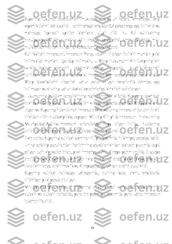 Suyaning hukumati barcha erlarni musodara qildi va uni barcha fermerlarga "teng
seysmik tizim" deb atashdi. Har bir erkagi erkaklar 2,7 gektar erga ega bo'lishdi va
mehnatga   layoqatli   ayollar   kichikroq   ulush   oldi.   Bu   Sui   sulolasining
populyatsiyasini   biroz   qishloq   ahli   orasida   kengaytirdi,   ammo   ularning   mol-
mulklaridan mahrum bo'lgan aristokratlarni g'azablantirdi.
Sui   ikkinchi   imperatori,   imperator   Yang,   otasini   o'ldirgan   bo'lishi   mumkin   yoki
bo'lmasligi   mumkin.   Qanday   bo'lmasin,   u   Xitoy   hukumatini   Konfutsiyning   ishi
asosida   Davlat   xizmatini   tekshirish   tizimiga   qaytardi.   Bu   ko'chmanchi
ittifoqdoshlarni   g'azablantirdi,   chunki   imperator   Wen   taraqqiy   etgan,   chunki   ular
Xitoy   klassikalarini   o'rganish   uchun   zarur   bo'lgan   repetitorlik   tizimiga   ega
bo'lmagan va shuning uchun davlat lavozimlariga kirishlari taqiqlangan.
Hukumatning  buddizm   tarqalishining   rag'batlantirishi   sifatida  Suyaning   davridagi
boshqa madaniy yangilik. Bu yangi din so'nggi paytlarda g'arbdan Xitoyga ko'chib
o'tgan va Suyaning hukmdorlari imperator Wen va uning imperatori janubni bosib
olishdan oldin Buddaviylikka qaytgan. Milodiy 601 yilda imperator Hindistonning
Mauriyadagi   Ashoka   imperatori   an'analariga   rioya   qilgan   holda,   Buddaning
qoldiqlarini Xitoy atrofidagi ma'badlarga tarqatib yubordi.
Oxir oqibat Suyaning sulolasi taxminan 40 yil davomida hokimiyat tepasiga keldi.
Uning   tarkibiy   guruhlaridan   har   birining   g'azablanishidan   tashqari   yuqorida   qayd
etilgan   turli   siyosatlar   bilan,   yosh   imperiya   o'zini   Koreya   yarim   orolida   Gogurye
qirolligining   noto'g'ri   rejalashtirilgan   ishg'ol   bilan   to'ldirdi   .   Ko'p   o'tmay,   erkaklar
o'z qo'shinlariga qo'shilmaslik va Koreyaga jo'natilishdan qochib qutulishdi.
Suyaning   sulolasi   halokatga   uchraganida,   pulning   katta   qismi,   erkaklarda
o'ldirilgan yoki yarador bo'lgan.
Milodiy   617   yili   imperator   Yangning   o'ldirilishidan   so'ng,   Sui   xonadonining
qulashi   va   qulashi   oqibatida,   yana   bir   yarim   yil   davomida   yana   uchta   imperator
hukmronlik qildi.
23 