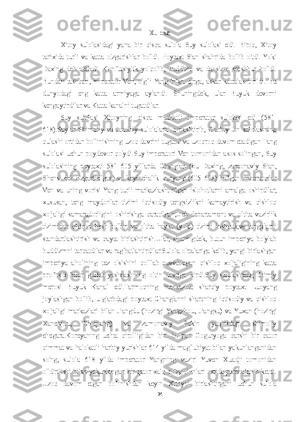 Xulosa
Xitoy   sulolasidagi   yana   bir   qisqa   sulola   Suy   sulolasi   edi.   Biroq,   Xitoy
tarixida   turli   va   katta   o'zgarishlar   bo'ldi.   Poytaxt   Sian   shahrida   bo'lib   o'tdi.  Yoki
Daxing   deb   ataladi.   Konfutsiylik   yo'qolib,   buddizm   va   daosizm   mashhur   bo'ldi.
Bundan   tashqari,   imperator  Ven,   o'g'li  Yang   bilan   birga,   askar   kattalashtirildi.   Bu
dunyodagi   eng   katta   armiyaga   aylandi.   Shuningdek,   ular   Buyuk   devorni
kengaytirdilar va Katta kanalni tugatdilar.
Suy   sulolasi   Xitoyning   qisqa   muddatli   imperator   sulolasi   edi   (581-
618).Suylar   Shimoliy   va   Janubiy   sulolalarni   birlashtirib,   G'arbiy   Jin   sulolasining
qulashi ortidan bo'linishning uzoq davrini tugatdi va uzoqroq davom etadigan  Tang
sulolasi   uchun poydevor qo'ydi.Suy imperatori Ven tomonidan asos solingan, Suy
sulolasining   poytaxti   581–605   yillarda   Chang'an   (bu   Daxing,   zamonaviy   Sian,
Shensi deb o'zgartirilgan) va keyinchalik Luoyang (605–618) bo'lgan.Imperatorlar
Ven   va   uning   vorisi  Yang   turli   markazlashtirilgan   islohotlarni   amalga   oshirdilar,
xususan,   teng   maydonlar   tizimi   iqtisodiy   tengsizlikni   kamaytirish   va   qishloq
xo'jaligi   samaradorligini   oshirishga   qaratilgan;Uch   departament   va   oltita   vazirlik
tizimidan   oldingi   besh   bo'lim   va   oltita   hay'at   (yoki)   tizimi   instituti;va   tangalarni
standartlashtirish   va   qayta   birlashtirish.Ular,   shuningdek,   butun   imperiya   bo'ylab
buddizmni  tarqatdilar va rag'batlantirdilar.Sulola o'rtalariga kelib, yangi birlashgan
imperiya   aholining   tez   o'sishini   qo'llab-quvvatlagan   qishloq   xo'jaligining   katta
profitsiti   bilan   gullab-yashnashning   oltin   davriga   kirdi.Suy   sulolasining   doimiy
merosi   Buyuk   Kanal   edi.Tarmoqning   markazida   sharqiy   poytaxt   Luoyang
joylashgan   bo'lib,   u   g'arbdagi   poytaxt   Chang'anni   sharqning   iqtisodiy   va   qishloq
xo'jaligi   markazlari   bilan   Jiangdu   (hozirgi  Yangzhou,   Jiangsu)   va  Yuxan   (hozirgi
Xanchjou,   Chjejiang)   va   zamonaviy   Pekin   yaqinidagi   shimoliy
chegara. Koreyaning   uchta   qirolligidan   biri   bo'lgan   Goguryoga   qarshi   bir   qator
qimmat va halokatli harbiy yurishlar 614 yilda mag'lubiyat bilan yakunlanganidan
so'ng,   sulola   618   yilda   imperator   Yangning   vaziri   Yuven   Xuadji   tomonidan
o'ldirilishi bilan yakunlangan bir qator xalq qo'zg'olonlari ostida parchalanib ketdi.
Uzoq   davom   etgan   bo'linishdan   keyin   Xitoyni   birlashtirgani   uchun   sulola
24 