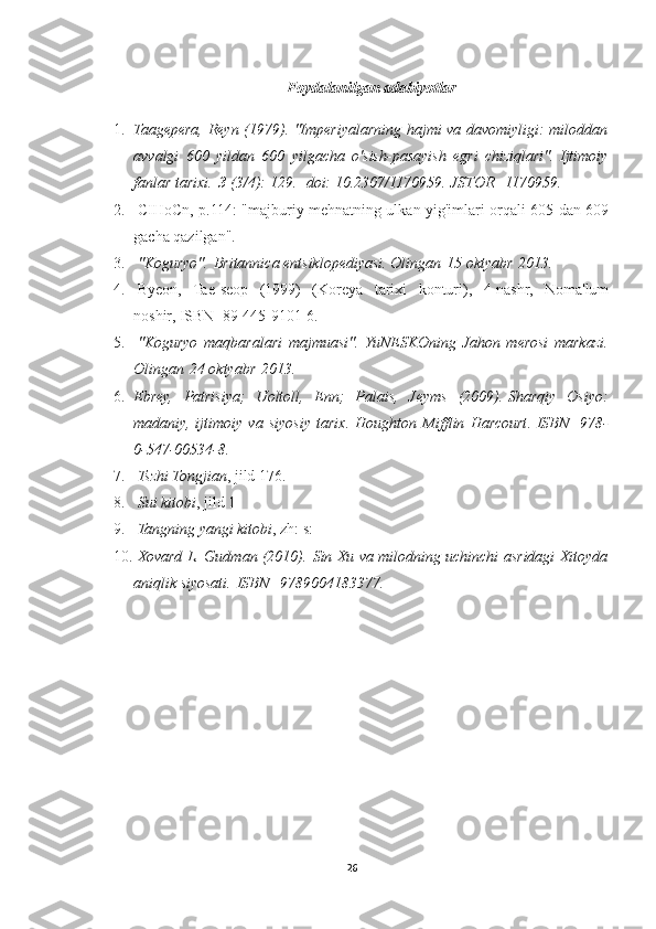 Foydalanilgan adabiyotlar
1. Taagepera, Reyn (1979). "Imperiyalarning hajmi va davomiyligi: miloddan
avvalgi   600   yildan   600   yilgacha   o'sish-pasayish   egri   chiziqlari".   Ijtimoiy
fanlar tarixi.   3   (3/4): 129.     doi :   10.2307/1170959 .   JSTOR     1170959 .
2.   CIHoCn, p.114: "majburiy mehnatning ulkan yig'imlari orqali 605 dan 609
gacha qazilgan".
3.   "Koguryo" .   Britannica entsiklopediyasi . Olingan   15 oktyabr   2013 .
4.   Byeon,   Tae-seop   (1999)   (Koreya   tarixi   konturi),   4-nashr,   Noma'lum
noshir,   ISBN     89-445-9101-6.
5.   "Koguryo   maqbaralari   majmuasi" .   YuNESKOning   Jahon   merosi   markazi .
Olingan   24 oktyabr   2013 .
6. Ebrey,   Patrisiya;   Uoltoll,   Enn;   Palais,   Jeyms   (2009).   Sharqiy   Osiyo:
madaniy,   ijtimoiy   va   siyosiy   tarix.   Houghton   Mifflin   Harcourt .   ISBN     978-
0-547-00534-8 .
7.   Tszhi Tongjian ,   jild 176 .
8.   Sui kitobi ,   jild 1
9.   Tangning yangi kitobi ,   zh: s: 
10.   Xovard L. Gudman (2010).   Sin Xu va milodning uchinchi asridagi Xitoyda
aniqlik siyosati .   ISBN     9789004183377 .
26 