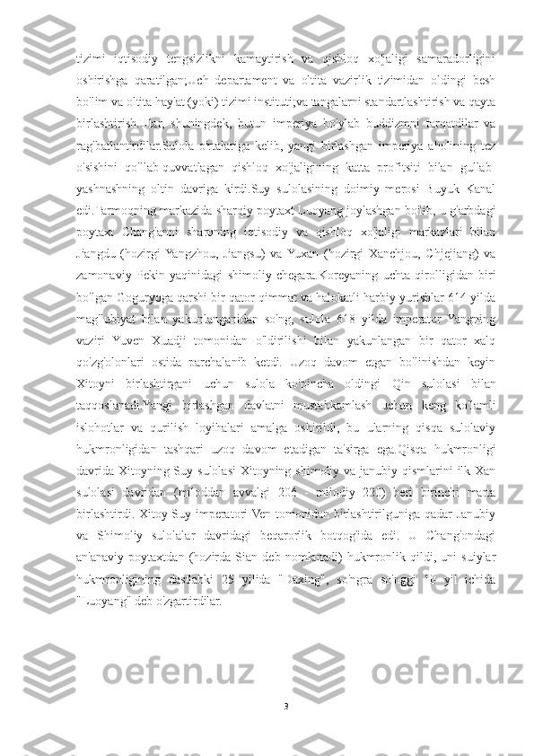 tizimi   iqtisodiy   tengsizlikni   kamaytirish   va   qishloq   xo'jaligi   samaradorligini
oshirishga   qaratilgan;Uch   departament   va   oltita   vazirlik   tizimidan   oldingi   besh
bo'lim va oltita hay'at (yoki) tizimi instituti;va tangalarni standartlashtirish va qayta
birlashtirish.Ular,   shuningdek,   butun   imperiya   bo'ylab   buddizmni   tarqatdilar   va
rag'batlantirdilar.Sulola   o'rtalariga   kelib,   yangi   birlashgan   imperiya   aholining   tez
o'sishini   qo'llab-quvvatlagan   qishloq   xo'jaligining   katta   profitsiti   bilan   gullab-
yashnashning   oltin   davriga   kirdi.Suy   sulolasining   doimiy   merosi   Buyuk   Kanal
edi.Tarmoqning markazida sharqiy poytaxt Luoyang joylashgan bo'lib, u g'arbdagi
poytaxt   Chang'anni   sharqning   iqtisodiy   va   qishloq   xo'jaligi   markazlari   bilan
Jiangdu   (hozirgi  Yangzhou,   Jiangsu)   va  Yuxan   (hozirgi   Xanchjou,   Chjejiang)   va
zamonaviy   Pekin   yaqinidagi   shimoliy   chegara. Koreyaning   uchta   qirolligidan   biri
bo'lgan  Goguryoga  qarshi bir qator qimmat va halokatli harbiy yurishlar 614 yilda
mag'lubiyat   bilan   yakunlanganidan   so'ng,   sulola   618   yilda   imperator   Yangning
vaziri   Yuven   Xuadji   tomonidan   o'ldirilishi   bilan   yakunlangan   bir   qator   xalq
qo'zg'olonlari   ostida   parchalanib   ketdi.   Uzoq   davom   etgan   bo'linishdan   keyin
Xitoyni   birlashtirgani   uchun   sulola   ko'pincha   oldingi   Qin   sulolasi   bilan
taqqoslanadi.Yangi   birlashgan   davlatni   mustahkamlash   uchun   keng   ko'lamli
islohotlar   va   qurilish   loyihalari   amalga   oshirildi,   bu   ularning   qisqa   sulolaviy
hukmronligidan   tashqari   uzoq   davom   etadigan   ta'sirga   ega. Qisqa   hukmronligi
davrida Xitoyning Suy sulolasi  Xitoyning shimoliy va janubiy qismlarini  ilk Xan
sulolasi   davridan   (miloddan   avvalgi   206   -   milodiy   220)   beri   birinchi   marta
birlashtirdi. Xitoy Suy imperatori Ven tomonidan birlashtirilguniga qadar Janubiy
va   Shimoliy   sulolalar   davridagi   beqarorlik   botqog'ida   edi.   U   Chang'ondagi
an'anaviy   poytaxtdan   (hozirda   Sian   deb   nomlanadi)   hukmronlik   qildi,   uni   suiylar
hukmronligining   dastlabki   25   yilida   "Daxing",   so'ngra   so'nggi   10   yil   ichida
"Luoyang" deb o'zgartirdilar.
3 