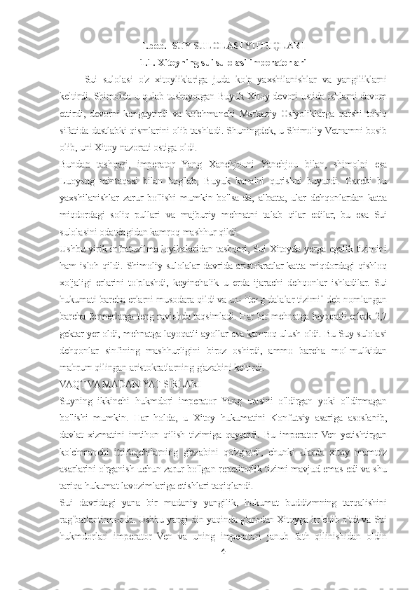 I.bob.   SUY SULOLASI YUTUQLARI
1.1. Xitoyning sui sulolasi imperatorlari
Sui   sulolasi   o'z   xitoyliklariga   juda   ko'p   yaxshilanishlar   va   yangiliklarni
keltirdi. Shimolda u qulab tushayotgan Buyuk Xitoy devori ustida ishlarni davom
ettirdi,   devorni   kengaytirdi   va   ko'chmanchi   Markaziy   Osiyoliklarga   qarshi   to'siq
sifatida dastlabki qismlarini olib tashladi. Shuningdek, u Shimoliy Vetnamni bosib
olib, uni Xitoy nazorati ostiga oldi.
Bundan   tashqari,   imperator   Yang   Xanchjouni   Yanchjou   bilan,   shimolni   esa
Luoyang   mintaqasi   bilan   bog'lab,   Buyuk   kanalni   qurishni   buyurdi.   Garchi   bu
yaxshilanishlar   zarur   bo'lishi   mumkin   bo'lsa-da,   albatta,   ular   dehqonlardan   katta
miqdordagi   soliq   pullari   va   majburiy   mehnatni   talab   qilar   edilar,   bu   esa   Sui
sulolasini odatdagidan kamroq mashhur qildi.
Ushbu yirik infratuzilma loyihalaridan tashqari, Sui Xitoyda yerga egalik tizimini
ham   isloh  qildi.  Shimoliy  sulolalar   davrida  aristokratlar   katta  miqdordagi   qishloq
xo'jaligi   erlarini   to'plashdi,   keyinchalik   u   erda   ijarachi   dehqonlar   ishladilar.   Sui
hukumati barcha erlarni musodara qildi va uni "teng dalalar tizimi" deb nomlangan
barcha fermerlarga teng ravishda taqsimladi. Har bir mehnatga layoqatli erkak 2,7
gektar yer oldi, mehnatga layoqatli ayollar esa kamroq ulush oldi. Bu Suy sulolasi
dehqonlar   sinfining   mashhurligini   biroz   oshirdi,   ammo   barcha   mol-mulkidan
mahrum qilingan aristokratlarning g'azabini keltirdi.
VAQT VA MADANIYAT SIRLARI
Suyning   ikkinchi   hukmdori   imperator   Yang   otasini   o'ldirgan   yoki   o'ldirmagan
bo'lishi   mumkin.   Har   holda,   u   Xitoy   hukumatini   Konfutsiy   asariga   asoslanib,
davlat   xizmatini   imtihon   qilish   tizimiga   qaytardi.   Bu   imperator   Ven   yetishtirgan
ko'chmanchi   ittifoqchilarning   g'azabini   qo'zg'atdi,   chunki   ularda   xitoy   mumtoz
asarlarini o'rganish uchun zarur bo'lgan repetitorlik tizimi mavjud emas edi va shu
tariqa hukumat lavozimlariga etishlari taqiqlandi.
Sui   davridagi   yana   bir   madaniy   yangilik,   hukumat   buddizmning   tarqalishini
rag'batlantirmoqda. Ushbu yangi din yaqinda g'arbdan Xitoyga ko'chib o'tdi va Sui
hukmdorlari   imperator   Ven   va   uning   imperatori   janub   fath   qilinishidan   oldin
4 