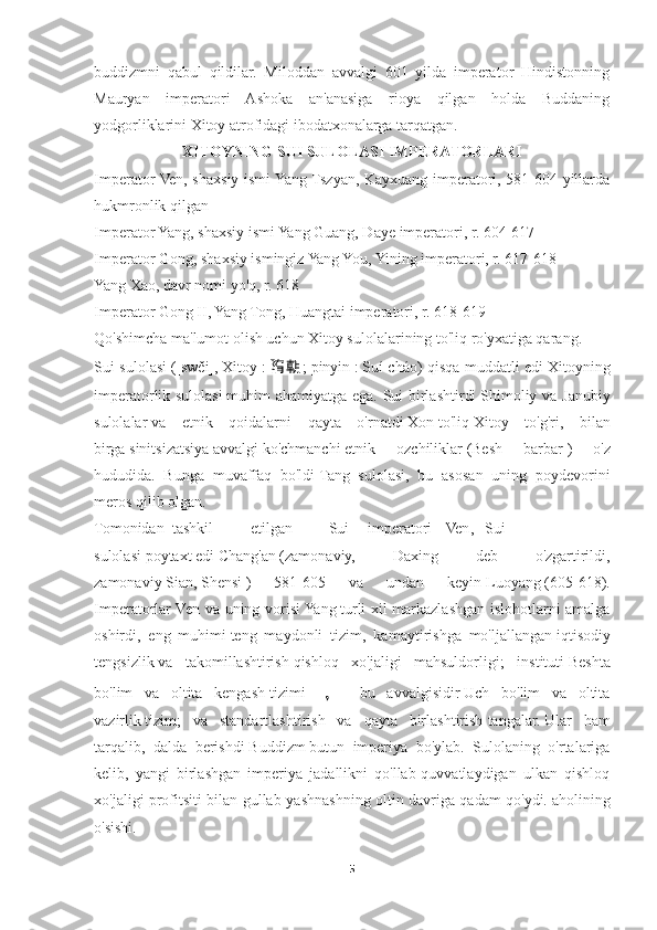 buddizmni   qabul   qildilar.   Miloddan   avvalgi   601   yilda   imperator   Hindistonning
Mauryan   imperatori   Ashoka   an'anasiga   rioya   qilgan   holda   Buddaning
yodgorliklarini Xitoy atrofidagi ibodatxonalarga tarqatgan.
XITOYNING SUI SULOLASI IMPERATORLARI
Imperator Ven, shaxsiy ismi Yang Tszyan, Kayxuang imperatori, 581-604 yillarda
hukmronlik qilgan
Imperator Yang, shaxsiy ismi Yang Guang, Daye imperatori, r. 604-617
Imperator Gong, shaxsiy ismingiz Yang You, Yining imperatori, r. 617-618
Yang Xao, davr nomi yo'q, r. 618
Imperator Gong II, Yang Tong, Huangtai imperatori, r. 618-619
Qo'shimcha ma'lumot olish uchun Xitoy sulolalarining to'liq ro'yxatiga qarang.
Sui sulolasi   ([swěi],   Xitoy   :   隋 朝 ;   pinyin   :   Suí cháo) qisqa muddatli edi   Xitoyning
imperatorlik sulolasi   muhim ahamiyatga ega. Sui birlashtirdi   Shimoliy va Janubiy
sulolalar   va   etnik   qoidalarni   qayta   o'rnatdi   Xon   to'liq   Xitoy   to'g'ri ,   bilan
birga   sinitsizatsiya   avvalgi   ko'chmanchi   etnik   ozchiliklar   ( Besh   barbar   )   o'z
hududida.   Bunga   muvaffaq   bo'ldi   Tang   sulolasi ,   bu   asosan   uning   poydevorini
meros qilib olgan.
Tomonidan  tashkil  etilgan     Sui  imperatori  Ven ,  Sui
sulolasi   poytaxt   edi   Chang'an   (zamonaviy,   Daxing   deb   o'zgartirildi,
zamonaviy   Sian ,   Shensi   )   581-605   va   undan   keyin   Luoyang   (605-618).
Imperatorlar Ven va uning vorisi   Yang   turli xil markazlashgan islohotlarni amalga
oshirdi,   eng   muhimi   teng   maydonli   tizim ,   kamaytirishga   mo'ljallangan   iqtisodiy
tengsizlik   va   takomillashtirish   qishloq   xo'jaligi   mahsuldorligi ;   instituti   Beshta
bo'lim   va   oltita   kengash   tizimi   ，   bu   avvalgisidir   Uch   bo'lim   va   oltita
vazirlik   tizim;   va   standartlashtirish   va   qayta   birlashtirish   tangalar.   Ular   ham
tarqalib,   dalda   berishdi   Buddizm   butun   imperiya   bo'ylab.   Sulolaning   o'rtalariga
kelib,   yangi   birlashgan   imperiya   jadallikni   qo'llab-quvvatlaydigan   ulkan   qishloq
xo'jaligi profitsiti bilan gullab-yashnashning oltin davriga qadam qo'ydi.   aholining
o'sishi .
5 