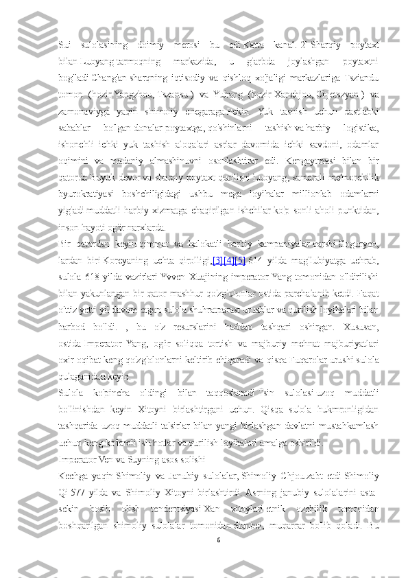 Sui   sulolasining   doimiy   merosi   bu   edi   Katta   kanal . [2]   Sharqiy   poytaxt
bilan   Luoyang   tarmoqning   markazida,   u   g'arbda   joylashgan   poytaxtni
bog'ladi   Chang'an   sharqning   iqtisodiy   va   qishloq   xo'jaligi   markazlariga   Tsziandu
tomon   (hozir   Yangzhou ,   Tszansu   )   va   Yuhang   (hozir   Xanchjou ,   Chjetszyan   )   va
zamonaviyga   yaqin   shimoliy   chegaraga   Pekin .   Yuk   tashish   uchun   dastlabki
sabablar   bo'lgan   donalar   poytaxtga,   qo'shinlarni   tashish   va   harbiy   logistika ,
ishonchli   ichki   yuk   tashish   aloqalari   asrlar   davomida   ichki   savdoni,   odamlar
oqimini   va   madaniy   almashinuvni   osonlashtirar   edi.   Kengaytmasi   bilan   bir
qatorda   Buyuk devor   va sharqiy poytaxt qurilishi   Luoyang , samarali me'morchilik
byurokratiyasi   boshchiligidagi   ushbu   mega   loyihalar   millionlab   odamlarni
yig'adi   muddatli   harbiy   xizmatga   chaqirilgan   ishchilar   ko'p   sonli   aholi   punktidan,
inson hayoti og'ir narxlarda.
Bir   qatordan   keyin   qimmat   va   halokatli   harbiy   kampaniyalar   qarshi   Goguryeo ,
lardan   biri   Koreyaning   uchta   qirolligi , [3]    [4]    [5]      614   yilda   mag'lubiyatga   uchrab,
sulola   618   yilda   vazirlari  Yvven   Xuajining   imperator  Yang   tomonidan   o'ldirilishi
bilan yakunlangan bir qator mashhur  qo'zg'olonlar ostida parchalanib ketdi. Faqat
o'ttiz yetti yil davom etgan sulola shuhratparast urushlar va qurilish loyihalari bilan
barbod   bo'ldi.   ,   bu   o'z   resurslarini   haddan   tashqari   oshirgan.   Xususan,
ostida   Imperator   Yang ,   og'ir   soliqqa   tortish   va   majburiy   mehnat   majburiyatlari
oxir-oqibat keng qo'zg'olonlarni keltirib chiqaradi va qisqa   Fuqarolar urushi   sulola
qulaganidan keyin.
Sulola   ko'pincha   oldingi   bilan   taqqoslanadi   Tsin   sulolasi   uzoq   muddatli
bo'linishdan   keyin   Xitoyni   birlashtirgani   uchun.   Qisqa   sulola   hukmronligidan
tashqarida   uzoq   muddatli   ta'sirlar   bilan   yangi   birlashgan   davlatni   mustahkamlash
uchun keng ko'lamli islohotlar va qurilish loyihalari amalga oshirildi.
Imperator Ven va Suyning asos solishi
Kechga   yaqin   Shimoliy   va   Janubiy   sulolalar ,   Shimoliy   Chjou   zabt   etdi   Shimoliy
Qi   577   yilda   va   Shimoliy   Xitoyni   birlashtirdi.  Asrning   janubiy   sulolalarini   asta-
sekin   bosib   olish   tendentsiyasi   Xan   xitoylari   etnik   ozchilik   tomonidan
boshqarilgan   shimoliy   sulolalar   tomonidan   Sianbei ,   muqarrar   bo'lib   qoladi.   Bu
6 