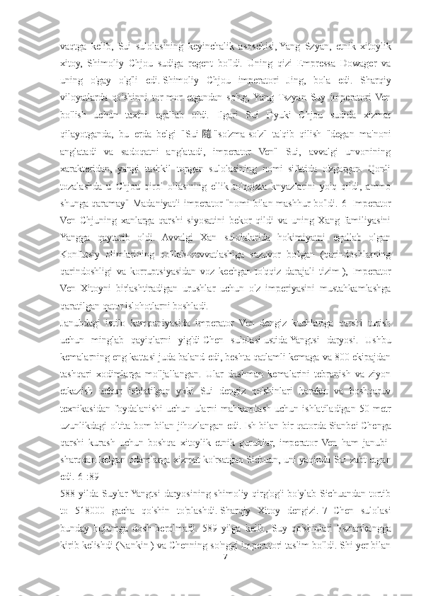 vaqtga   kelib,   Sui   sulolasining   keyinchalik   asoschisi,   Yang   Szyan ,   etnik   xitoylik
xitoy,   Shimoliy   Chjou   sudiga   regent   bo'ldi.   Uning   qizi   Empressa   Dowager   va
uning   o'gay   o'g'li   edi.   Shimoliy   Chjou   imperatori   Jing ,   bola   edi.   Sharqiy
viloyatlarda   qo'shinni   tor-mor   etgandan   so'ng,   Yang   Tszyan   Suy   imperatori   Ven
bo'lish   uchun   taxtni   egallab   oldi.   Ilgari   Sui   Dyuki   Chjou   sudida   xizmat
qilayotganda,   bu   erda   belgi   "Sui   隨 "so'zma-so'z"   ta'qib   qilish   "degan   ma'noni
anglatadi   va   sadoqatni   anglatadi,   imperator   Ven"   Sui,   avvalgi   unvonining
xarakteridan,   yangi   tashkil   topgan   sulolasining   nomi   sifatida   o'zgargan.   Qonli
tozalashda   u   Chjou   qirol   oilasining   ellik   to'qqizta   knyazlarini   yo'q   qildi,   ammo
shunga qaramay" Madaniyatli imperator "nomi bilan mashhur bo'ldi. [6]   Imperator
Ven   Chjuning   xanlarga   qarshi   siyosatini   bekor   qildi   va   uning   Xang   familiyasini
Yangga   qaytarib   oldi.   Avvalgi   Xan   sulolalarida   hokimiyatni   egallab   olgan
Konfutsiy   olimlarining   qo'llab-quvvatlashiga   sazovor   bo'lgan   (qarindoshlarning
qarindoshligi   va   korruptsiyasidan   voz   kechgan   to'qqiz   darajali   tizim   ),   Imperator
Ven   Xitoyni   birlashtiradigan   urushlar   uchun   o'z   imperiyasini   mustahkamlashga
qaratilgan qator islohotlarni boshladi.
Janubdagi   istilo   kampaniyasida   imperator   Ven   dengiz   kuchlariga   qarshi   turish
uchun   minglab   qayiqlarni   yig'di   Chen   sulolasi   ustida   Yangtsi   daryosi .   Ushbu
kemalarning eng kattasi juda baland edi, beshta qatlamli kemaga va 800 ekipajdan
tashqari   xodimlarga   mo'ljallangan.   Ular   dushman   kemalarini   tebranish   va   ziyon
etkazish   uchun   ishlatilgan   yoki   Sui   dengiz   qo'shinlari   harakat   va   boshqaruv
texnikasidan   foydalanishi   uchun   ularni   mahkamlash   uchun   ishlatiladigan   50   metr
uzunlikdagi oltita bom bilan jihozlangan edi.   Ish bilan bir qatorda   Sianbei   Chenga
qarshi   kurash   uchun   boshqa   xitoylik   etnik   guruhlar,   imperator   Ven   ham   janubi-
sharqdan kelgan odamlarga xizmat ko'rsatgan   Sichuan , uni yaqinda Sui zabt etgan
edi. [6] :89
588 yilda Suylar  Yangtsi  daryosining shimoliy qirg'og'i  bo'ylab Sichuandan tortib
to   518000   gacha   qo'shin   to'plashdi.   Sharqiy   Xitoy   dengizi . [7]   Chen   sulolasi
bunday   hujumga   dosh   berolmadi.   589   yilga   kelib ,   Suy   qo ' shinlari   Tsziankangga
kirib   kelishdi  ( Nankin   )  va   Chenning   so ' nggi   imperatori   taslim   bo ' ldi .  Shi   yer   bilan
7 