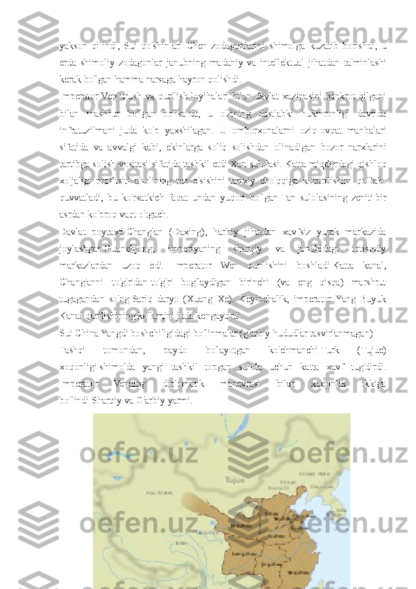 yakson   qilindi ,   Sui   qo ' shinlari   Chen   zodagonlarini   shimolga   kuzatib   borishdi ,   u
erda   shimoliy   zodagonlar   janubning   madaniy   va   intellektual   jihatdan   ta ' minlashi
kerak   bo ' lgan   hamma   narsaga   hayron   qolishdi .
Imperator  Ven  urush  va  qurilish  loyihalari   bilan  davlat   xazinasini   bankrot  qilgani
bilan   mashhur   bo'lgan   bo'lsa-da,   u   o'zining   dastlabki   hukmronligi   davrida
infratuzilmani   juda   ko'p   yaxshilagan.   U   omborxonalarni   oziq-ovqat   manbalari
sifatida   va   avvalgi   kabi,   ekinlarga   soliq   solishdan   olinadigan   bozor   narxlarini
tartibga solish vositasi sifatida tashkil etdi   Xan sulolasi . Katta miqdordagi qishloq
xo'jaligi   profitsiti   aholining   tez   o'sishini   tarixiy   cho'qqiga   ko'tarilishini   qo'llab-
quvvatladi,   bu   ko'rsatkich   faqat   undan   yuqori   bo'lgan   Tan   sulolasining   zeniti   bir
asrdan ko'proq vaqt o'tgach.
Davlat   poytaxti   Chang'an   (Daxing) ,   harbiy   jihatdan   xavfsiz   yurak   markazida
joylashgan   Guanchjong ,   imperiyaning   sharqiy   va   janubidagi   iqtisodiy
markazlardan   uzoq   edi.   Imperator   Wen   qurilishini   boshladi   Katta   kanal ,
Chang'anni   to'g'ridan-to'g'ri   bog'laydigan   birinchi   (va   eng   qisqa)   marshrut
tugagandan   so'ng   Sariq   daryo   (Xuang   Xe) .   Keyinchalik,   imperator   Yang   Buyuk
Kanal qurilishining ko'lamini juda kengaytirdi.
Sui China Yangdi boshchiligidagi bo'linmalar (g'arbiy hududlar tasvirlanmagan)
Tashqi   tomondan,   paydo   bo'layotgan   ko'chmanchi   Turk   (Tujue)
xoqonligi   shimolda   yangi   tashkil   topgan   sulola   uchun   katta   xavf   tug'dirdi.
Imperator   Venning   diplomatik   manevrasi   bilan   xoqonlik   ikkiga
bo'lindi   Sharqiy   va   G'arbiy   yarmi. 
8 