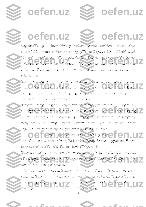 Keyinchalik   Buyuk   devor   shimoliy   hududni   yanada   xavfsizroq   qilish   uchun
birlashtirildi.   Imperator   Venning   so'nggi   yillarida   Goguryo   bilan   birinchi   urush
(Koreya) ,   mag'lubiyat   bilan   yakunlandi.   Shunga   qaramay,   nishonlangan
"[Kayxuang   hukmronligi"   (imperator   Venning   davrdagi   nomi)   "tarixchilar
tomonidan Xitoy tarixining ikki ming yillik imperatorlik davrida tepaliklardan biri
sifatida qaraldi.
Suy   imperatorlari   shimoli-g'arbiy   harbiy   zodagonlardan   bo'lgan   va   ularning   ota-
bobolari   Xan   rasmiylari   Yan   Chjendan   kelib   chiqishini   da'vo   qilib,   etnik   xan
ekanligini   ta'kidladilar.   The   Tangning   yangi   kitobi   uning   nasl-nasabga   oid
ajdodlarini   Chjou sulolasi   orqali shohlar   Jin knyazlari . 
Xongnong  Yang     Long   Siti   Tang   imperatorlarining   ajdodlari   deb   ta'kidlaganidek,
Sui imperatorlari tomonidan ajdodlar deb da'vo qilingan.   Chjaojun Li va Fanyang
Lulari   Shandunni   kutib  olishgan  va  Lyu  urug‘iga  aloqador  edilar,  ular   Xongnong
Yang   va   Guanlunning   boshqa   klanlari   bilan   ham   bog‘langan.   The   Jin
knyazlari   Hongnong Yangning ajdodlari sifatida da'vo qilingan. 
Sui sulolasining hoji kolbasi   tosh buyumlar
Tan sulolasidan Xongnong Yang, Xedong Jia, Xeney Sian va Tayyuandan Vangni
Song sulolasi nasablari ajdodlar deb da'vo qilishgan. [18]
Xitoydagi   ushbu   yirik   siyosiy   voqealar   to'g'risida   ma'lumotlar   mavjud
edi   qandaydir   tarzda   g'arbda   filtrlangan   va   ga   yetdi   Vizantiya   imperiyasi ,   ning
davomi   Rim imperiyasi   sharqda. 
Kimdan   Turkiy   xalqlar   Sharqiy   Rimliklar   O ' rta   Osiyoda   yangisini
yaratdilar   Xitoy nomi     katta   yoshdan   keyin     Sinay   va   Serika :   Taugast   ( Qadimgi
turkiy :   Tabg ' ach   ),   uning   davomida   Shimoliy   Vey   (386-535)   davr .   VII   asr
Vizantiya   tarixchisi   Teofilakt   Simokatta   yozgan   a   umuman   aniq
9 