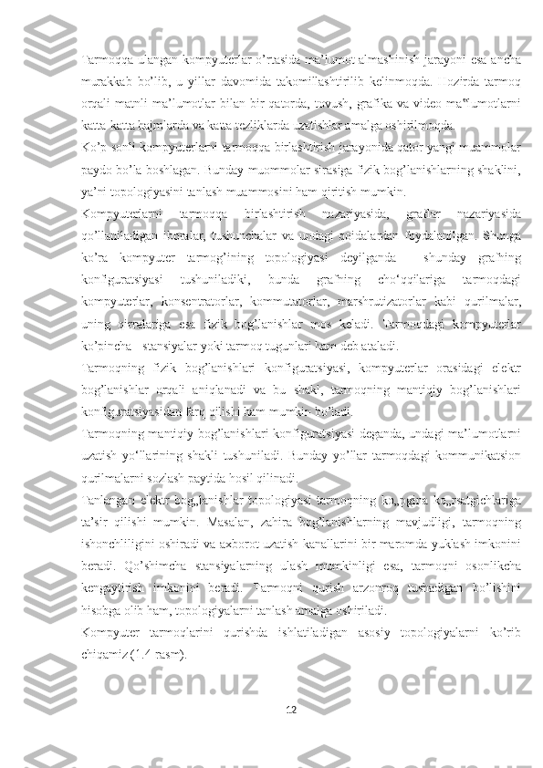 Tarmoqqa ulangan kompyuterlar o’rtasida ma’lumot almashinish  jarayoni esa ancha
murakkab   bo’lib,   u   yillar   davomida   takomillashtirilib   kelinmoqda.   Hozirda   tarmoq
orqali   matnli  ma’lumotlar   bilan bir  qatorda,  tovush,  grafika va  video  ma lumotlarni‟
katta-katta hajmlarda va katta tezliklarda uzatishlar amalga oshirilmoqda.  
Ko’p sonli kompyuterlarni tarmoqqa birlashtirish jarayonida qator yangi muammolar
paydo bo’la boshlagan. Bunday muommolar sirasiga fizik bog’lanishlarning shaklini,
ya’ni topologiyasini tanlash muammosini ham qiritish mumkin. 
Kompyuterlarni   tarmoqqa   birlashtirish   nazariyasida,   graflar   nazariyasida
qo’llaniladigan   iboralar,   tushunchalar   va   undagi   qoidalardan   foydalanilgan.   Shunga
ko’ra   kompyuter   tarmog’ining   topologiyasi   deyilganda   -   shunday   grafning
konfiguratsiyasi   tushuniladiki,   bunda   grafning   cho‘qqilariga   tarmoqdagi
kompyuterlar,   konsentratorlar,   kommutatorlar,   marshrutizatorlar   kabi   qurilmalar,
uning   qirralariga   esa   fizik   bog’lanishlar   mos   keladi.   Tarmoqdagi   kompyuterlar
ko’pincha - stansiyalar yoki tarmoq tugunlari ham deb ataladi.  
Tarmoqning   fizik   bog’lanishlari   konfiguratsiyasi,   kompyuterlar   orasidagi   elektr
bog’lanishlar   orqali   aniqlanadi   va   bu   shakl,   tarmoqning   mantiqiy   bog’lanishlari
konfiguratsiyasidan farq qilishi ham mumkin bo’ladi. 
Tarmoqning mantiqiy bog’lanishlari konfiguratsiyasi  deganda, undagi ma’lumotlarni
uzatish   yo‘llarining   shakli   tushuniladi.   Bunday   yo’llar   tarmoqdagi   kommunikatsion
qurilmalarni sozlash paytida hosil qilinadi. 
Tanlangan   elektr   bog„lanishlar   topologiyasi   tarmoqning   ko„pgina   ko„rsatgichlariga
ta’sir   qilishi   mumkin.   Masalan,   zahira   bog’lanishlarning   mavjudligi,   tarmoqning
ishonchliligini oshiradi va axborot uzatish kanallarini bir maromda yuklash imkonini
beradi.   Qo’shimcha   stansiyalarning   ulash   mumkinligi   esa,   tarmoqni   osonlikcha
kengaytirish   imkonini   beradi.   Tarmoqni   qurish   arzonroq   tushadigan   bo’lishini
hisobga olib ham, topologiyalarni tanlash amalga oshiriladi. 
Kompyuter   tarmoqlarini   qurishda   ishlatiladigan   asosiy   topologiyalarni   ko’rib
chiqamiz (1.4-rasm). 
12  
  