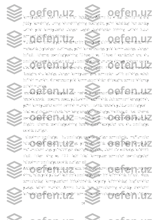 kompyuterlarni   ulash   osonlik   bilan   bajariladi.   Ammo   bu   xildagi   tarmoqning   eng
jiddiy   kamchiligi,   uning   ishonchliligining   pastligidir,   ya’ni   kabeldagi   har   qanday
uzilish   yoki   kompyuterlar   ulangan   uzgich-ulagichlardan   birining   uzilishi   butun
tarmoqni ishini izdan chiqaradi.   
Yulduzsimon topologiya – bunda har bir kompyuter alohida kabel yordamida tarmoq
markazida   joylashgan   qurilmaga,   ya’ni   konsentratorga   yoki   kommutatorga   ulangan
bo’ladi.   Ethernet   texnologiyasining   10Base-T   va   10Base-F   standartlari   ana   shu
topologiya asosida qurilgan edi. Bu topologiyaning umumiy shinaga nisbatan asosiy
afzalligi,   uning   ishonchliligining   ancha   yuqoriligidir.   Biron   bir   kabeldagi   nosozlik
faqatgina   shu   kabelga   ulangan   kompyuternigina   tarmoqdan   uzilib   qolishiga   sabab
bo’lishi mumkin. Konsentrator yoki kommutator ishdan chiqsagina tarmoq ishlamay
qolishi mumkin. 
Ierarxik   yulduz   topologiyasi   -   bir   nechta   konsentratorlarni   yoki   kommutatorlarni
ierarxik tarzda - qavatma-qavat, yulduzsimon ko„rinishda ulab tarmoqni kengaytirish,
ya ni   kompyuterlar   sonini   oshirish   mumkin.  Hozirda   ierarxik   yulduz   topologiyasi   –‟
lokal va global tarmoqlarda ham keng tarqalgan topologiya hisoblanadi. Fast Ethernet
texnologiyasining   100Base-TX,   100Base-T4   va   100Base-FX   spetsifikatsiyalari   va
Gigabit   Ethernet   texnologiyasining   barcha   spetsifikatsiyalari   ana   shu   topologiya
asosida qurilgan. 
Halqasimon  topologiya –  bu topologiya  asosida   qurilgan  tarmoqlarda,   ma lumotlar	
‟
halqa   bo’ylab   odatda   bir   tomonga   yo’nalgan   holda   uzatiladi.   Agar   kompyuter
ma’lumotlarni unga yo’naltirilgan ekanligini aniqlasa, ularni o’z xotirasiga ko’chirib
oladi.   Token   Ring   va   FDDI   kabi   lokal   kompyuter   tarmoqlari   texnologiyalari
halqasimon topologiya asosida qurilgan edi. 
Aralash topologiya. Odatda uncha katta bo’lmagan tarmoqlar topologiyasi – umumiy
shina, halqa yoki yulduzli kabi tipik topologiyalardan biri ko’rinishida bo’ladi.  Katta
tarmoqlardagi   kompyuterlarni   birlashtirishda   ixtiyoriy   ko’rinishdagi   bog’lanishlar
yuzaga   kelishi   mumkin.   Ammo   bunda   ham   tarmoqlarning   shunday   qismlarini
ko’rsatish   mumkin   bo’ladiki,   ya’ni   tarmoq   osti   tarmoqlari,   yuqorida   ko’rib   o’tilgan
14  
  