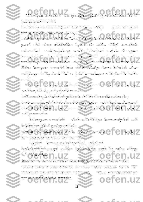        1.Kompyuter tarmoqlarini - qoplay oladigan xududining masshtabi  qarab ikki xil
guruhga ajratish mumkin:  
lokal   kompyuter   tarmoqlari   (Local   Area   Network,   LAN);           -   global   kompyuter
tarmoqlari (Wide Area Network, WAN). 
Lokal   kompyuter   tarmoqlarida  ma lumotlarni   ancha  katta  tezliklarda  uzata  oladigan‟
yuqori   sifatli   aloqa   chiziqlaridan   foydalaniladi.   Ushbu   xildagi   tarmoqlarda
ma’lumotlarni   modulyasiyalamay   uzatish   imkoniyati   mavjud.   Kompyuter
tarmoqlarining   qoplay   oladigan   xududining   masshtabi   qarab   -   shahar   kompyuter
tarmoqlari   (Metropolitan   Area   Network,   MAN)   deb   nomlangan   xili   ham   mavjud.
Shahar   kompyuter   tarmoqlari   katta   shahar   xududiga   xizmat   ko’rsatish   uchun
mo’ljalangan   bo’lib,   ularda   lokal   va   global   tarmoqlarga   xos   belgilarni   ko’rsatish
mumkin. 
     2.Kompyuter tarmoqlarini - ularda qo’llaniladigan ma’lumotlarni uzatish muhitiga
qarab ham, ikki xil guruhga ajratish mumkin: 
simli tarmoqlar, ular hozirda mis yoki optik tolali kabellar asosida qurilmoqda; 
simsiz tarmoqlar, ya’ni simsiz aloqa chiziqlari, masalan - radio kanallar, o’ta yuqori
chastotali,   ya’ni   infraqizil   yoki   lazer   nurlaridan   foydalaniladigan   kanallar   asosida
qurilgan tarmoqlar. 
        3.Kompyuter   tarmoqlarini   –   ularda   qo’llaniladigan   kommutatsiyalash   usuli
bo’yicha ham ikki xil guruhga ajratiladi: 
paketlarni   kommutatsiyalash   asosida   ishlovchi   tarmoqlar;           -   kanallarni
kommutatsiyalash asosida ishlovchi tarmoqlar. 
Paketlarni  kommutatsiyalash  texnikasi,  paketlarni 
harakatlantirishning   qaysi   usulidan   foydalanilishiga   qarab   bir   nechta   xillarga
bo’linishi mumkin: 
deytagrammali tarmoqlar, masalan Ethernet texnologiyasiga mansub tarmoqlar; 
mantiqiy   bog’lanishlarga   asoslangan   tarmoqlar,   masalan   transport   sathida   TCP
protokolidan foydalanib ishlaydigan IP-tarmoqlar;         - virtual kanallarga asoslangan
tarmoqlar, masalan MPLS-tarmoqlar. 
16  
  