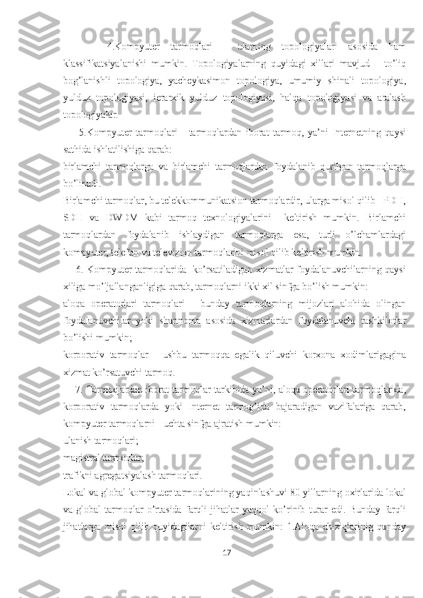         4.Kompyuter   tarmoqlari   -   ularning   topologiyalari   asosida   ham
klassifikatsiyalanishi   mumkin.   Topologiyalarning   quyidagi   xillari   mavjud   –   to’liq
bog’lanishli   topologiya,   yacheykasimon   topologiya,   umumiy   shinali   topologiya,
yulduz   topologiyasi,   ierarxik   yulduz   topologiyasi,   halqa   topologiyasi   va   aralash
topologiyalar. 
        5.Kompyuter   tarmoqlari   -   tarmoqlardan   iborat   tarmoq,   ya’ni   Internetning   qaysi
sathida ishlatilishiga qarab: 
birlamchi   tarmoqlarga   va   birlamchi   tarmoqlardan   foydalanib   qurilgan   tarmoqlarga
bo’linadi.  
Birlamchi tarmoqlar, bu telekkommunikatsion tarmoqlardir, ularga misol qilib - PDH,
SDH   va   DWDM   kabi   tarmoq   texnologiyalarini     keltirish   mumkin.   Birlamchi
tarmoqlardan   foydalanib   ishlaydigan   tarmoqlarga   esa,   turli   o’lchamlardagi
kompyuter, telefon va televizion tarmoqlarini misol qilib keltirish mumkin.   
       6. Kompyuter tarmoqlarida   ko’rsatiladigan xizmatlar foydalanuvchilarning qaysi
xiliga mo’ljallanganligiga qarab, tarmoqlarni ikki xil sinfga bo’lish mumkin: 
aloqa   operatorlari   tarmoqlari   -   bunday   tarmoqlarning   mijozlari   alohida   olingan
foydalanuvchilar   yoki   shartnoma   asosida   xizmatlardan   foydalanuvchi   tashkilotlar
bo’lishi mumkin; 
korporativ   tarmoqlar   -   ushbu   tarmoqqa   egalik   qiluvchi   korxona   xodimlarigagina
xizmat ko’rsatuvchi tarmoq.  
       7. Tarmoqlardan iborat tarmoqlar tarkibida ya’ni, aloqa operatorlari tarmoqlarida,
korporativ   tarmoqlarda   yoki   Internet   tarmog’ida   bajaradigan   vazifalariga   qarab,
kompyuter tarmoqlarni - uchta sinfga ajratish mumkin:  
ulanish tarmoqlari; 
magistral tarmoqlar; 
trafikni agregatsiyalash tarmoqlari.   
Lokal va global kompyuter tarmoqlarining yaqinlashuvi 80-yillarning oxirlarida lokal
va   global   tarmoqlar   o’rtasida   farqli   jihatlar   yaqqol   ko’rinib   turar   edi.   Bunday   farqli
jihatlarga   misol   qilib   quyidagilarni   keltirish   mumkin:   1.Aloqa   chiziqlarinig   qanday
17  
  