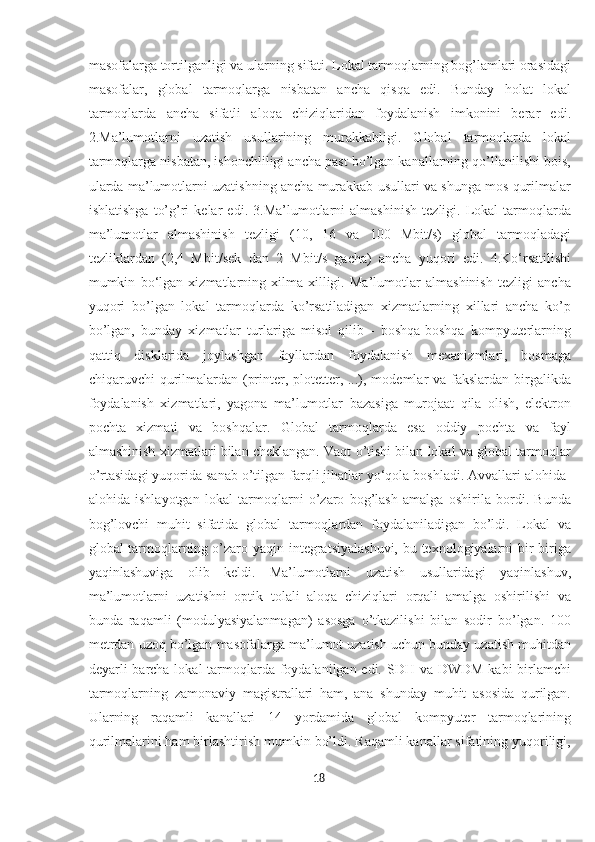 masofalarga tortilganligi va ularning sifati. Lokal tarmoqlarning bog’lamlari orasidagi
masofalar,   global   tarmoqlarga   nisbatan   ancha   qisqa   edi.   Bunday   holat   lokal
tarmoqlarda   ancha   sifatli   aloqa   chiziqlaridan   foydalanish   imkonini   berar   edi.
2.Ma’lumotlarni   uzatish   usullarining   murakkabligi.   Global   tarmoqlarda   lokal
tarmoqlarga nisbatan, ishonchliligi ancha past bo’lgan kanallarning qo’llanilishi bois,
ularda ma’lumotlarni uzatishning ancha murakkab usullari va shunga mos qurilmalar
ishlatishga   to’g’ri   kelar   edi.   3.Ma’lumotlarni   almashinish   tezligi.   Lokal   tarmoqlarda
ma’lumotlar   almashinish   tezligi   (10,   16   va   100   Mbit/s)   global   tarmoqladagi
tezliklardan   (2,4   Mbit/sek   dan   2   Mbit/s   gacha)   ancha   yuqori   edi.   4.Ko‘rsatilishi
mumkin   bo‘lgan   xizmatlarning   xilma-xilligi.   Ma’lumotlar   almashinish   tezligi   ancha
yuqori   bo’lgan   lokal   tarmoqlarda   ko’rsatiladigan   xizmatlarning   xillari   ancha   ko’p
bo’lgan,   bunday   xizmatlar   turlariga   misol   qilib   -   boshqa-boshqa   kompyuterlarning
qattiq   disklarida   joylashgan   fayllardan   foydalanish   mexanizmlari,   bosmaga
chiqaruvchi qurilmalardan (printer, plotetter, ...), modemlar  va fakslardan birgalikda
foydalanish   xizmatlari,   yagona   ma’lumotlar   bazasiga   murojaat   qila   olish,   elektron
pochta   xizmati   va   boshqalar.   Global   tarmoqlarda   esa   oddiy   pochta   va   fayl
almashinish xizmatlari bilan cheklangan. Vaqt o’tishi bilan lokal va global tarmoqlar
o’rtasidagi yuqorida sanab o’tilgan farqli jihatlar yo‘qola boshladi. Avvallari alohida-
alohida   ishlayotgan   lokal   tarmoqlarni   o’zaro   bog’lash   amalga   oshirila   bordi.   Bunda
bog’lovchi   muhit   sifatida   global   tarmoqlardan   foydalaniladigan   bo’ldi.   Lokal   va
global tarmoqlarning o’zaro yaqin integratsiyalashuvi,  bu texnologiyalarni bir-biriga
yaqinlashuviga   olib   keldi.   Ma’lumotlarni   uzatish   usullaridagi   yaqinlashuv,
ma’lumotlarni   uzatishni   optik   tolali   aloqa   chiziqlari   orqali   amalga   oshirilishi   va
bunda   raqamli   (modulyasiyalanmagan)   asosga   o’tkazilishi   bilan   sodir   bo’lgan.   100
metrdan uzoq bo’lgan masofalarga ma’lumot uzatish uchun bunday uzatish muhitdan
deyarli barcha lokal tarmoqlarda foydalanilgan edi. SDH va DWDM kabi  birlamchi
tarmoqlarning   zamonaviy   magistrallari   ham,   ana   shunday   muhit   asosida   qurilgan.
Ularning   raqamli   kanallari   14   yordamida   global   kompyuter   tarmoqlarining
qurilmalarini ham birlashtirish mumkin bo’ldi. Raqamli kanallar sifatining yuqoriligi,
18  
  