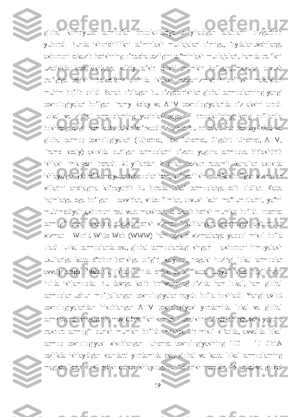 global   kompyuter   tarmoqlari   protokollariga   qo’yiladigan   talablarni   o’zgartirib
yubordi.   Bunda   ishonchlilikni   ta’minlash   muolajalari   o’rniga,   foydalanuvchilarga
axborotni etkazib berishning o’rtacha tezligini ta minlash muolajalari, hamda trafikni‟
uzatishda   kechikishlarga   salbiy   ta’sir   qilishi   mumkin   bo’lgan,   masalan   tovush
trafigiga   tegishli   paketlarni   alohida   ishlash   mexanizmlarini   qo’llash   masalalari
muhim   bo’lib   qoldi.   Sanab   o’tilagan   bu   o’zgartirishlar   global   tarmoqlarining   yangi
texnologiyalari   bo’lgan   Framy   Relay   va   ATM   texnologiyalarida   o’z   aksini   topdi.
Lokal   va   global   tarmoqlarning   yaqinlashuviga   IP   protokolining   keng   qo’llanila
boshlanganligi   ham   katta   ta’sir   ko’rsatdi.   Hozirda   bu   protokol   har   qanday   lokal   va
global   tarmoq   texnologiyalari   (Ethernet,   Fast   Ethernet,   Gigabit   Ethernet,   ATM,
Frame   Realy)   asosida   qurilgan   tarmoqlarni   o’zaro   yagona   tarmoqqa   birlashtirib
ishlash   imkonini   beradi.   90-yillardan   boshlab   tezkor   raqamli   kanallar   asosida
ishlaydigan global kompyuter tarmoqlar ham, ko’rsatilishi mumkin bo’lgan xizmatlar
xillarini   anchagina   ko’paytirib   bu   borada   lokal   tarmoqlarga   etib   oldilar.   Katta
hajmlarga   ega   bo’lgan   -   tasvirlar,   videofilmlar,   tovush   kabi   ma lumotlarni,   ya ni	
‟ ‟
multimediyali axborotni real vaqt masshtabida uzatib berish mumkin bo’ldi. Internet
tarmog’i   orqali   axborot   etkazib   berish   xizmati   hisoblangan,   gipermatnli   axborotlar
xizmati   -   World   Wide   Web   (WWW)   ham   tezkor   xizmatlarga   yaqqol   misol   bo’la
oladi.   Lokal   tarmoqlarda   esa,   global   tarmoqlardagi   singari   –   axborotni   himoyalash
usullariga   katta   e tibor   berishga   to’g’ri   kelyapti,   negaki   hozirgi   lokal   tarmoqlar	
‟
avvalgilariga   o’xshab   alohida-alohida   emas,   balki   “katta   dunyo”   bilan   bog’langan
holda   ishlamoqda.   Bu   davrga   kelib   bir   vaqtning   o’zida   ham   lokal,   ham   global
tarmoqlar   uchun   mo’ljallangan   texnologiyalar   paydo   bo’la   boshladi.   Yangi   avlod
texnologiyalaridan   hisoblangan   ATM   texnologiyasi   yordamida   lokal   va   global
tarmoqlarni birlashtirib, mavjud trafikni samarali uzatishni ta’minlab beruvchi yagona
trasport   tarmog’i   qurish   mumkin   bo’ldi.   Boshqa   bir   misol   sifatida,   avvalda   lokal
tarmoq   texnologiyasi   xisoblangan   Ethernet   texnologiyasining   10G   –   10   Gbit/s
tezlikda   ishlaydigan   standarti   yordamida   esa,   global   va   katta   lokal   tarmoqlarning
magistrallarini hosil qilish uchun ishlayotganini keltirish mumkin. 15 Lokal va global
19  
  