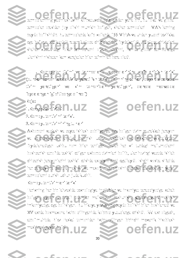 tarmoqlarninig yaqinlashuvini ko’rsatuvchi belgilaridan yana biri, bu lokal va global
tarmoqlar   orasidan   joy   olishi   mumkin   bo’lgan,   shahar   tarmoqlari   –   MAN-larning
paydo bo’lishidir. Bu tarmoqlarda ko’p xollarda 155 Mbit/s va undan yuqori tezlikka
ega bo’lgan optik tolali raqamli aloqa chiziqlaridan foydalanildi. Bu aloqa chiziqlari
shahar   xududidagi   lokal   tarmoqlarni   o’zaro   ulashni,   hamda   global   tarmoqlarga
ulanishni nisbatan kam xarajatlar bilan ta’minlab bera oladi.
III     .   Kompyuter   tizimi   va   tarmoqlari.   Tarmoqlarining   kelib   chiqish   tarixi
(bunda   har   bir   talaba   tizim   yaratilish   tarixi,   tizimning   turlari,   qayerda   qanaqa
tizim   yaratilgani   va   kim   tomonidan   yaratilgani,   qanaqa   maqsadda
foydalanganligi e’tiborga olinadi)
Reja:
1.Kompyuter tizimi
2.Kompyuter tizimi tarixi.
3.Kompyuter tizimining turlari
Axborotni  saqlash  va qayta ishlash qobiliyatiga ega bo'lgan tizim  murakkab jarayon
va   operatsiyalarni   amalga   oshirish   uchun   hisoblash   va   elektron   vositalardan
foydalanadigan   ushbu   nom   bilan   tanilgan.   Bular   har   xil   turdagi   ma'lumotlarni
boshqarish atrofida tashkil etilgan axborot tizimlari bo'lib, ular hozirgi vaqtda ishlab
chiqarish   jarayonlarini   tashkil   etishda   asosiy   o'rinni   egallaydi.   Ishchi   vosita   sifatida
har   qanday  ma'lumot   almashish  va  masofa   muammosini   bartaraf   eta  oladigan  yangi
tarmoqlarni qurish uchun juda kuchli.
Kompyuter tizimlari tarixi
Tarixning   har   bir   lahzasida   texnologiya   inqiloblar   va   insoniyat   taraqqiyotiga   sabab
bo'lgan,   aynan   u   orqali   odamlar   ma'lumotni   tushunish,   saqlash   va   almashish
imkoniyatiga ega bo'lishgan. Bu hikoya yozuvning paydo bo'lishi bilan boshlanadi va
XV  asrda  bosmaxona  ixtiro  qilinganida  ko'proq  yutuqlarga  erishdi.  Ikki   asr   o'tgach,
atrof-muhitda   Blez   Paskal   tomonidan   ixtiro   qilingan   birinchi   mexanik   hisoblash
mashinasi paydo bo'ldi.
20  
  