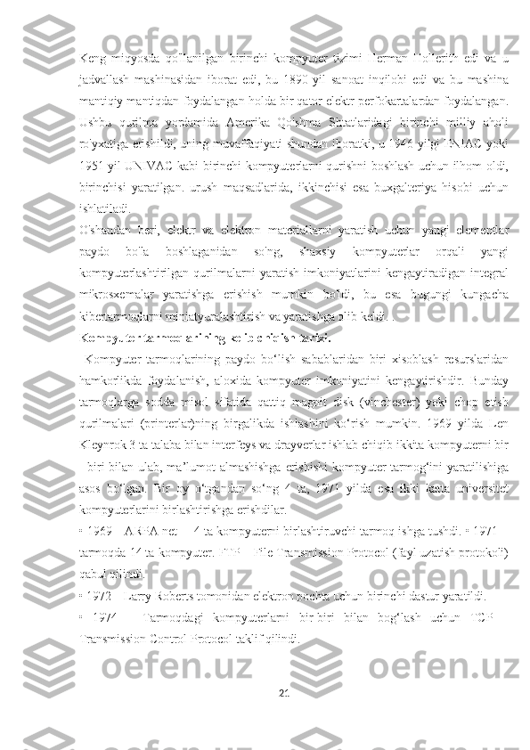 Keng   miqyosda   qo'llanilgan   birinchi   kompyuter   tizimi   Herman   Hollerith   edi   va   u
jadvallash   mashinasidan   iborat   edi,   bu   1890   yil   sanoat   inqilobi   edi   va   bu   mashina
mantiqiy mantiqdan foydalangan holda bir qator elektr perfokartalardan foydalangan.
Ushbu   qurilma   yordamida   Amerika   Qo'shma   Shtatlaridagi   birinchi   milliy   aholi
ro'yxatiga erishildi, uning muvaffaqiyati shundan iboratki, u 1946 yilgi ENIAC yoki
1951 yil UNIVAC kabi birinchi kompyuterlarni qurishni boshlash uchun ilhom oldi,
birinchisi   yaratilgan.   urush   maqsadlarida,   ikkinchisi   esa   buxgalteriya   hisobi   uchun
ishlatiladi.
O'shandan   beri,   elektr   va   elektron   materiallarni   yaratish   uchun   yangi   elementlar
paydo   bo'la   boshlaganidan   so'ng,   shaxsiy   kompyuterlar   orqali   yangi
kompyuterlashtirilgan   qurilmalarni   yaratish   imkoniyatlarini   kengaytiradigan   integral
mikrosxemalar   yaratishga   erishish   mumkin   bo'ldi,   bu   esa   bugungi   kungacha
kibertarmoqlarni miniatyuralashtirish va yaratishga olib keldi. .
Kompyuter tarmoqlarining kelib chiqish tarixi.
  Kompyuter   tarmoqlarining   paydo   bo‘lish   sabablaridan   biri   xisoblash   resurslaridan
hamkorlikda   foydalanish,   aloxida   kompyuter   imkoniyatini   kengaytirishdir.   Bunday
tarmoqlarga   sodda   misol   sifatida   qattiq   magnit   disk   (vinchester)   yoki   chop   etish
qurilmalari   (printerlar)ning   birgalikda   ishlashini   ko‘rish   mumkin.   1969   yilda   Len
Kleynrok 3 ta talaba bilan interfeys va drayverlar ishlab chiqib ikkita kompyuterni bir
- biri bilan ulab, ma’lumot  almashishga  erishishi  kompyuter tarmog‘ini yaratilishiga
asos   bo‘lgan.   Bir   oy   o‘tgandan   so‘ng   4   ta,   1971   yilda   esa   ikki   katta   universitet
kompyuterlarini birlashtirishga erishdilar. 
• 1969 – ARPA net –  4 ta kompyuterni birlashtiruvchi tarmoq ishga tushdi. • 1971 –
tarmoqda 14 ta kompyuter. FTP – File Transmission Protocol (fayl uzatish protokoli)
qabul qilindi. 
• 1972 – Larry Roberts tomonidan elektron pochta uchun birinchi dastur yaratildi.
•   1974   –   Tarmoqdagi   kompyuterlarni   bir-biri   bilan   bog‘lash   uchun   TCP   –
Transmission Control Protocol taklif qilindi.
21  
  