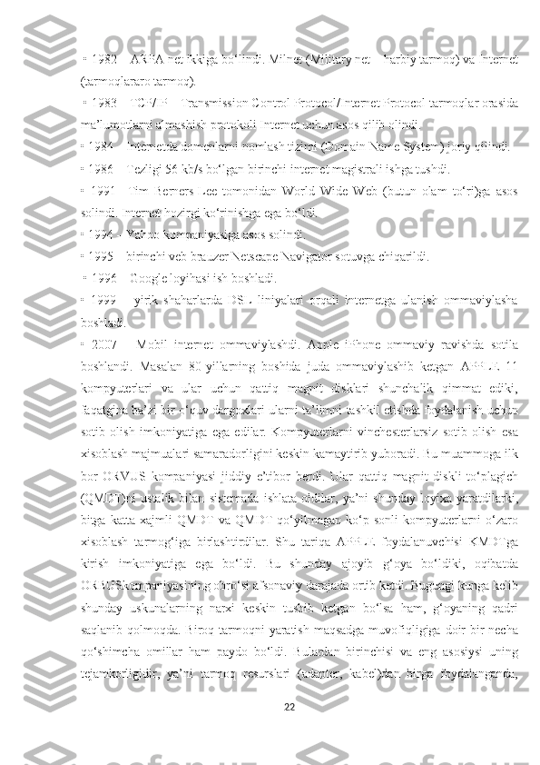  • 1982 – ARPA net ikkiga bo‘lindi. Milnet (Military net – harbiy tarmoq) va Internet
(tarmoqlararo tarmoq).
 • 1983 – TCP/IP – Transmission Control Protocol/Internet Protocol tarmoqlar orasida
ma’lumotlarni almashish protokoli Internet uchun asos qilib olindi. 
• 1984 – Internetda domenlarni nomlash tizimi (Domain Name System) joriy qilindi. 
• 1986 – Tezligi 56 kb/s bo‘lgan birinchi internet magistrali ishga tushdi. 
•   1991–   Tim   Berners-Lee   tomonidan   World   Wide   Web   (butun   olam   to‘ri)ga   asos
solindi. Internet hozirgi ko‘rinishga ega bo‘ldi. 
• 1994 – Yahoo kompaniyasiga asos solindi. 
• 1995 – birinchi veb brauzer Netscape Navigator sotuvga chiqarildi.
 • 1996 – Google loyihasi ish boshladi. 
•   1999   –   yirik   shaharlarda   DSL   liniyalari   orqali   internetga   ulanish   ommaviylasha
boshladi. 
•   2007   –   Mobil   internet   ommaviylashdi.   Apple   iPhone   ommaviy   ravishda   sotila
boshlandi.   Masalan   80-yillarning   boshida   juda   ommaviylashib   ketgan   APPLE   11
kompyuterlari   va   ular   uchun   qattiq   magnit   disklari   shunchalik   qimmat   ediki,
faqatgina ba’zi bir o‘quv dargoxlari ularni ta’limni tashkil etishda foydalanish uchun
sotib   olish   imkoniyatiga   ega   edilar.   Kompyuterlarni   vinchesterlarsiz   sotib   olish   esa
xisoblash majmualari samaradorligini keskin kamaytirib yuboradi. Bu muammoga ilk
bor   ORVUS   kompaniyasi   jiddiy   e’tibor   berdi.   Ular   qattiq   magnit   diskli   to‘plagich
(QMDT)ni   ustalik   bilan   sistemada   ishlata   oldilar,   ya’ni   shunday   loyixa   yaratdilarki,
bitga  katta   xajmli   QMDT   va   QMDT   qo‘yilmagan  ko‘p   sonli   kompyuterlarni   o‘zaro
xisoblash   tarmog‘iga   birlashtirdilar.   Shu   tariqa   APPLE   foydalanuvchisi   KMDTga
kirish   imkoniyatiga   ega   bo‘ldi.   Bu   shunday   ajoyib   g‘oya   bo‘ldiki,   oqibatda
ORBUSkompaniyasining obro‘si afsonaviy darajada ortib ketdi. Bugungi kunga kelib
shunday   uskunalarning   narxi   keskin   tushib   ketgan   bo‘lsa   ham,   g‘oyaning   qadri
saqlanib qolmoqda. Biroq tarmoqni  yaratish maqsadga muvofiqligiga doir  bir  necha
qo‘shimcha   omillar   ham   paydo   bo‘ldi.   Bulardan   birinchisi   va   eng   asosiysi   uning
tejamkorligidir,   ya’ni   tarmoq   resurslari   (adapter,   kabel)dan   birga   foydalanganda,
22  
  