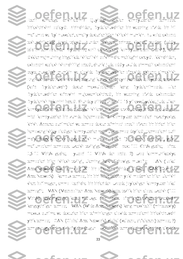 Etarli   samaraga   erishiladimi?   Quyidagi   dalillar   kompyuterlarni   tarmoqqa
birlashtirishni   oqlaydi.   Birinchidan,   foydalanuvchilar   bir   vaqtning   o‘zida   bir   hil
ma’lumot va fayl nusxalari, amaliy dasturlar bilan ishlashi mumkin. Bu xolat axborot
tashuvchilardagi   joyni   tejaydi.   Bundan   tashqari,   printer,   skaner,   modem   (oddiy
telefon   tarmoqlaridan   foydalanib,   sonli   axborotlarni   kompyuterlararo   uzatish),   lazer
disklar majmuining birgalikda ishlatilishi qo‘shimcha mablag‘ni asraydi. Ikkinchidan,
axborotni saqlash ishonchliligi ortadi, chunki juda oddiy usulda qimmatli axborotlarni
qayta   nusxalash   mumkin   va   aloxida   foydalanuvchilar   o‘rtasida   axborot   almashish
Engillashtiriladi. Uchinchidan, bugungi kunga kelib, ayniqsa bank faoliyatida, tarmoq
(ko‘p   foydalanuvchi)   dastur   maxsulotlaridan   keng   foydalanilmoqda.   Ular
foydalanuvchilar   so‘rovini   mujassamlashtiradi,   bir   vaqtning   o‘zida   axborotdan
foydalanish imkonini beradi. Shunday qilib, bundan 10-15 yil avval yakka, juda ulkan
kompyuterlarning bir o‘zi qiladigan ishlarni, nisbatan arzon, qulay, bir-biriga ulangan
mitti   kompyuterlar   bir   zumda   bajarmoqda.   2.   Kompyuter   tarmoqlari   nazariyasiga
kirish.   Apparat   qurilmalari   va   tarmoq   dastur   ta’minoti   orqali   o‘zaro   bir-birlari   bilan
hamoxang ishlay oladigan kompyuterlar majmuiga tarmoq deyiladi. Tarmoqlarni turli
me’yorlarga   ko‘ra   sinflarga   ajratish   mumkin.   Bular:   1)   o‘tkazish   qobiliyati,   ya’ni
ma’lumotlarni   tarmoqqa   uzatish   tezligiga   muvofiq:   -   past   100   Kbit/s   gacha;   -   o‘rta
0,5-10   Mbit/s   gacha;   -   yuqori   10   Mbit/s   dan   ortiq.   2)   uzoq   kommunikatsiya
tarmoqlari   bilan   ishlash   tezligi,   ularning   fizik   o‘lchoviga   muvofiq:   -   LAN   (Lokal
Area   Network)   lokal   tarmoq   (LXT   bir   ofis,   bino   ichidagi   aloqa);   -   CAN   (Campus
Area Network) - kampus tarmoq, bir-biri bilan telefon yoki modemlar bilan ulanishi
shart   bo‘lmagan,   ammo   Etarlicha   bir-birlaridan   uzoqda   joylashgan   kompyuter   lokal
tarmog‘i; - MAN  (Metropolitan Area Network)  katta tezlik bilan aloqa uzatish (100
Mbit/s)   imkoniyatiga,   katta   radiusga   (bir   necha   o‘n   km)   axborot   uzatuvchi
kengaytirilgan   tarmoq;  -   WAN  (Wide  Area   Network)  keng  masshtabli  (mintaqaviy)
maxsus   qurilma   va   dasturlar   bilan   ta’minlangan   aloxida   tarmoqlarni   birlashtiruvchi
yirik tarmoq; - GAN {Global Area Network} global (xalqaro, qit’alararo) tarmoq; 3)
tarmoq   tugunlari   turi   bo‘yicha   (tugun   -   xisoblash   tarmoqlari   va   ularning   aloxida
23  
  