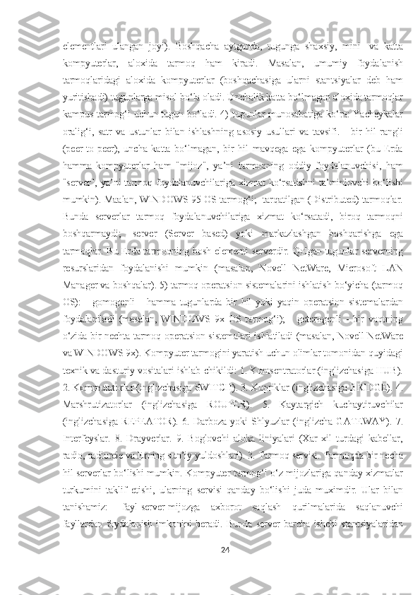 elementlari   ulangan   joyi).   Boshqacha   aytganda,   tugunga   shaxsiy,   mini-   va   katta
kompyuterlar,   aloxida   tarmoq   ham   kiradi.   Masalan,   umumiy   foydalanish
tarmoqlaridagi   aloxida   kompyuterlar   (boshqachasiga   ularni   stantsiyalar   deb   ham
yuritishadi) tugunlarga misol bo‘la oladi. Unchalik katta bo‘lmagan aloxida tarmoqlar
kampus tarmog‘i uchun tugun bo‘ladi. 4) tugunlar munosabatiga ko‘ra: Yacheykalar
oralig‘i,   satr   va   ustunlar   bilan   ishlashning   asosiy   usullari   va   tavsifi.   -   bir   hil   rangli
(peer-to-peer),   uncha   katta   bo‘lmagan,   bir   hil   mavqega   ega   kompyuterlar   (bu   Erda
hamma   kompyuterlar   ham   "mijoz",   ya’ni   tarmoqning   oddiy   foydalanuvchisi,   ham
"server",  ya’ni   tarmoq  foydalanuvchilariga  xizmat   ko‘rsatishni  ta’minlovchi  bo‘lishi
mumkin). Maalan, WINDOWS 95 OS tarmog‘i; -tarqatilgan (Distributed) tarmoqlar.
Bunda   serverlar   tarmoq   foydalanuvchilariga   xizmat   ko‘rsatadi,   biroq   tarmoqni
boshqarmaydi;   -server   (Server   based)   yoki   markazlashgan   boshqarishga   ega
tarmoqlar. Bu Erda tarmoqning bosh elementi serverdir. Qolgan tugunlar serverning
resurslaridan   foydalanishi   mumkin   (masalan,   Novell   NetWare,   Microsoft   LAN
Manager va boshqalar). 5) tarmoq operatsion sistemalarini ishlatish bo‘yicha (tarmoq
OS):   -   gomogenli   -   hamma   tugunlarda   bir   hil   yoki   yaqin   operatsion   sistemalardan
foydalaniladi   (masalan,   WINDOWS   9x   OS   tarmog‘i);   -   geterogenli   -   bir   vaqtning
o‘zida bir nechta tarmoq operatsion sistemalari ishlatiladi (masalan, Novell NetWare
va WINDOWS 9x). Kompyuter tarmogini yaratish uchun olimlar tomonidan quyidagi
texnik va dasturiy vositalari ishlab chikildi: 1. Kontsentratorlar (inglizchasiga HUB).
2. Kommutatorlar (inglizchasiga SWITCH). 3. Kupriklar (inglizchasiga BRIDGE). 4.
Marshrutizatorlar   (inglizchasiga   ROUTER).   5.   Kaytargich   kuchaytiruvchilar
(inglizchasiga   REPEATOR).   6.   Darboza   yoki   Shlyuzlar   (inglizcha   GATEWAY).   7.
Interfeyslar.   8.   Drayverlar.   9.   Boglovchi   aloka   liniyalari   (Xar   xil   turdagi   kabellar,
radio, radiorele va Erning sun’iy yuldoshlari). 3. Tarmoq servisi. Tarmoqda bir necha
hil serverlar bo‘lishi mumkin. Kompyuter tarmog‘i o‘z mijozlariga qanday xizmatlar
turkumini   taklif   etishi,   ularning   servisi   qanday   bo‘lishi   juda   muximdir.   Ular   bilan
tanishamiz:   -fayl-server-mijozga   axborot   saqlash   qurilmalarida   saqlanuvchi
fayllardan   foydalanish   imkonini   beradi.   Bunda   server   barcha   ishchi   stantsiyalaridan
24  
  