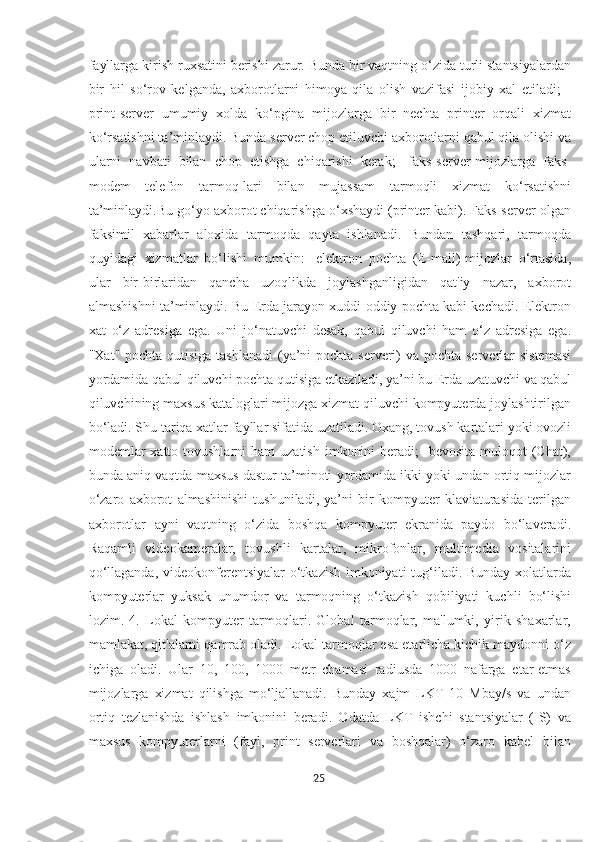 fayllarga kirish ruxsatini berishi zarur. Bunda bir vaqtning o‘zida turli stantsiyalardan
bir   hil   so‘rov   kelganda,   axborotlarni   himoya   qila   olish   vazifasi   ijobiy   xal   etiladi;   -
print-server   umumiy   xolda   ko‘pgina   mijozlarga   bir   nechta   printer   orqali   xizmat
ko‘rsatishni ta’minlaydi. Bunda server chop etiluvchi axborotlarni qabul qila olishi va
ularni   navbati   bilan   chop   etishga   chiqarishi   kerak;   -faks-server-mijozlarga   faks-
modem   telefon   tarmoq-lari   bilan   mujassam   tarmoqli   xizmat   ko‘rsatishni
ta’minlaydi.Bu go‘yo axborot chiqarishga o‘xshaydi (printer kabi). Faks-server olgan
faksimil   xabarlar   aloxida   tarmoqda   qayta   ishlanadi.   Bundan   tashqari,   tarmoqda
quyidagi   xizmatlar   bo‘lishi   mumkin:   -elektron   pochta   (E-mail)-mijozlar   o‘rtasida,
ular   bir-birlaridan   qancha   uzoqlikda   joylashganligidan   qat'iy   nazar,   axborot
almashishni ta’minlaydi. Bu Erda jarayon xuddi oddiy pochta kabi kechadi. Elektron
xat   o‘z   adresiga   ega.   Uni   jo‘natuvchi   desak,   qabul   qiluvchi   ham   o‘z   adresiga   ega.
"Xat" pochta qutisiga tashlanadi  (ya’ni pochta serveri) va pochta serverlar  sistemasi
yordamida qabul qiluvchi pochta qutisiga etkaziladi, ya’ni bu Erda uzatuvchi va qabul
qiluvchining maxsus kataloglari mijozga xizmat qiluvchi kompyuterda joylashtirilgan
bo‘ladi. Shu tariqa xatlar fayllar sifatida uzatiladi. Oxang, tovush kartalari yoki ovozli
modemlar   xatto tovushlarni   ham   uzatish  imkonini   beradi;  -bevosita  muloqot  (Chat),
bunda aniq vaqtda maxsus dastur ta’minoti yordamida ikki yoki undan ortiq mijozlar
o‘zaro   axborot   almashinishi   tushuniladi,   ya’ni   bir   kompyuter   klaviaturasida   terilgan
axborotlar   ayni   vaqtning   o‘zida   boshqa   kompyuter   ekranida   paydo   bo‘laveradi.
Raqamli   videokameralar,   tovushli   kartalar,   mikrofonlar,   multimedia   vositalarini
qo‘llaganda, videokonferentsiyalar  o‘tkazish imkoniyati  tug‘iladi. Bunday xolatlarda
kompyuterlar   yuksak   unumdor   va   tarmoqning   o‘tkazish   qobiliyati   kuchli   bo‘lishi
lozim.   4.   Lokal   kompyuter   tarmoqlari.   Global   tarmoqlar,   ma'lumki,   yirik   shaxarlar,
mamlakat, qit'alarni qamrab oladi. Lokal tarmoqlar esa etarlicha kichik maydonni o‘z
ichiga   oladi.   Ular   10,   100,   1000   metr   chamasi   radiusda   1000   nafarga   etar-etmas
mijozlarga   xizmat   qilishga   mo‘ljallanadi.   Bunday   xajm   LKT   10   Mbay/s   va   undan
ortiq   tezlanishda   ishlash   imkonini   beradi.   Odatda   LKT   ishchi   stantsiyalar   (IS)   va
maxsus   kompyuterlarni   (fayl,   print   serverlari   va   boshqalar)   o‘zaro   kabel   bilan
25  
  