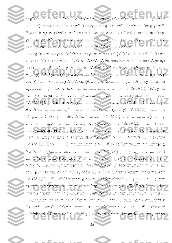 bog‘lashdan   iborat.   Ular   o‘z   navbatida   tarmoq   adapterlari   yordamida   (tarmoq
kartalari)   maxsus   platalar   orqali   kompyuterning   sistemali   platalarini   kengaytiradi.
Yuqori darajada qulaylik, ma’lumotlarni uzatish va qabul qilishdagi xar hil xatolarga
yo‘l   qo‘ymaslik   maqsadida   tarmoqning   butun   ishi   tarmoq   bayonnomasi   deb
nomlanuvchi qoida va kelishuvlar bilan muvofiqlashtirib boriladi. 
Hozirgi kunda dunyoda ko‘plab kompyuter tarmoqlari (KT) ishlab turibdi. Bulardan
ba’zilari   bilan   tanishamiz.   1957   yil   ARPA   (Advanced   Research   Projects   Agency)
tashkiloti tuzildi. 1960 - yillar oxirida DARPA (Defense Advanced Research Projects
Agency), 1969 yilda (AQShning Mudofaa ministrligi tomonidan tashkil qilingan eng
eski   KTlari   hisoblanadi)   ARPANet   (Advanced   Research   Projects   Agency   Network)
tajriba tarmog‘ini tashkil etish haqida qaror qabul qildi. Ilk bor TARMOQ 1972 yilda
namoyish   etildi.   U   40   ta   kompyuterdan   iborat   bo‘lib,   asosiy   tuzilish   printsipi
TARMOQdagi   barcha   kompyuterlarning   teng   xuquqli   bo‘lishi   edi.   1975   yil
ARPANet   tajriba   tarmog‘i   maqomini   harakatdagi   (amaliy)   TARMOQ   maqomiga
o‘zgartirdi   (1989   yil   –   ARPANet   mustaqil   TARMOQ   sifatida   tugatildi).   Uning
afzalligi   –   tarkibida   turli   turdagi   kompyuterlar   bor   TARMOQ   bilan   ishlash
qobiliyatiga egaligidir. U keyinchalik boshqa KTlari bilan birlashtirilib, Internetning
qismi   sifatida   ishlatila   boshlandi.   Xozirda   u   MILNET   –   Military   NET   (xarbiy
TARMOQ),   CSNET  –  (Computer   Science  NETWORK)   (kompyuter  ilmi   tarmog‘i),
NSFNET   –   (National   Science   Fondation   NETWORK)   (milliy   fan   fondi   tarmog‘i)
tarmoqlar   sifatida   Internetda   ishlatiladi.   BITNET   (1981)   –   Because   it’s   Time
Network (bugungi kun tarmog‘i) KT Nyu-York va El universitetlari tomonidan ishlab
chiqilgan   Evropa,   AQSh   qit’asi,   Meksika   va   boshqa   mamlakatlarni   birlashtiruvchi
TARMOQ bo‘lib, u alohida ajratilgan kanallar bilan aloqa bog‘laydi. U OSI – (Open
System Interconnection – ochiq xalqaro bog‘lanish tizimi) va TCP/IP qaydnomalariga
mos tushmaydi. Uning bir xususiyati – uzatilgan ma’lumotlar uchun haq to‘lanmaydi.
Hukumat tomonidan mablag‘ bilan ta’minlanadi. Uning ko‘rsatadigan xizmat doirasi
fayllarni   uzatish,   elektron   pochta   va   masalalarning   uzoqdan   turib   ishlashini
ta’minlashdan   iborat.   CSNET   (1981)   (Computer   Science   Network   –   Kompyuter   va
26  
  