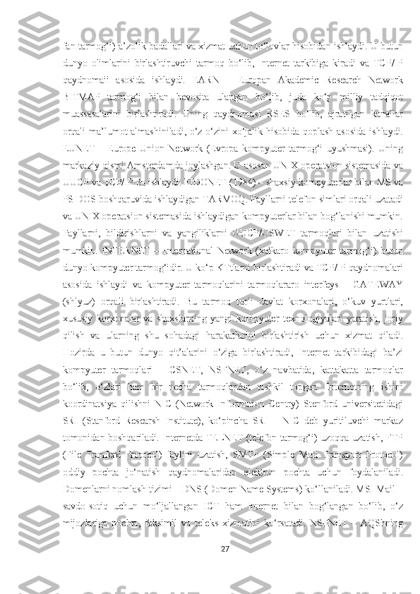 fan tarmog‘i) a’zolik badallari va xizmat uchun to‘lovlar hisobidan ishlaydi. U butun
dunyo   olimlarini   birlashtiruvchi   tarmoq   bo‘lib,   Internet   tarkibiga   kiradi   va   TCP/IP
qaydnomaii   asosida   ishlaydi.   EARN   –   Europan   Akademic   Research   Network
BITMAP   tarmog‘i   bilan   bevosita   ulangan   bo‘lib,   juda   ko‘p   milliy   tadqiqot
muassasalarini   birlashtiradi.   Uning   qaydnomasi   RSES   bo‘lib,   ajratilgan   kanallar
orqali ma’lumot almashiniladi, o‘z-o‘zini xo‘jalik hisobida qoplash asosida  ishlaydi.
EUNET   –   Europe   Union   Network   (Evropa   kompyuter   tarmog‘i   uyushmasi).   Uning
markaziy qismi Amsterdamda joylashgan. U asosan UNIX operatsion sistemasida va
UUCP va TCP/IP da ishlaydi. FIDONET (1984) – shaxsiy kompyuterlar bilan MS va
PS DOS boshqaruvida ishlaydigan TARMOQ. Fayllarni telefon simlari orqali uzatadi
va UNIX operatsion sistemasida ishlaydigan kompyuterlar bilan bog‘lanishi mumkin.
Fayllarni,   bildirishlarni   va   yangiliklarni   UUCP/USWET   tarmoqlari   bilan   uzatishi
mumkin.   INTERNET   –   International   Network   (xalkaro   kompyuter   tarmog‘i)   butun
dunyo kompyuter tarmog‘idir. U ko‘p KTtlarni birlashtiradi va TCP/IP qaydnomalari
asosida   ishlaydi   va   kompyuter   tarmoqlarini   tarmoqlararo   interfeys   –   GATEWAY
(shlyuz)   orqali   birlashtiradi.   Bu   tarmoq   turli   davlat   korxonalari,   o‘kuv   yurtlari,
xususiy   korxonalar   va   shaxslarning   yangi   kompyuter   texnologiyalari   yaratish,   joriy
qilish   va   ularning   shu   sohadagi   harakatlarini   birlashtirish   uchun   xizmat   qiladi.
Hozirda   u   butun   dunyo   qit’alarini   o‘ziga   birlashtiradi,   Internet   tarkibidagi   ba’zi
kompyuter   tarmoqlari   –   CSNET,   NSFNET,   o‘z   navbatida,   kattakatta   tarmoqlar
bo‘lib,   o‘zlari   ham   bir   necha   tarmoqlardan   tashkil   topgan.   Internetning   ishini
koordinatsiya   qilishni   NIC   (Network   Information   Centry)   Stenford   universitetidagi
SRI   (Stanford   Researsh   Institute),   ko‘pincha   SRI   –   NIC   deb   yuritiluvchi   markaz
tomonidan boshqariladi. Internetda TELNET (telefon tarmog‘i) uzoqqa uzatish, FTP
(File   Tranferd   Protocol)   faylini   uzatish,   SMTP   (Simple   Mail   Transport   Protocol)
oddiy   pochta   jo‘natish   qaydnomalaridan   elektron   pochta   uchun   foydalaniladi.
Domenlarni nomlash tizimi – DNS (Domen Name Systems) ko‘llaniladi. MSI Mail –
savdo-sotiq   uchun   mo‘ljallangan   ICT   ham   Internet   bilan   bog‘langan   bo‘lib,   o‘z
mijozlariga   pochta,   faksimil   va   teleks   xizmatini   ko‘rsatadi.   NSFNET   –   AQShning
27  
  