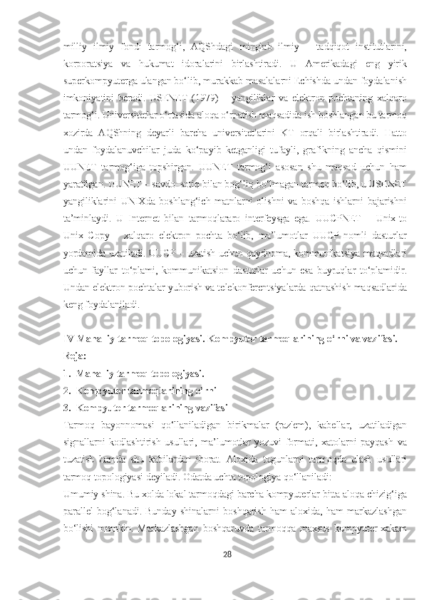 milliy   ilmiy   fondi   tarmog‘i,   AQShdagi   minglab   ilmiy   –   tadqiqot   institutlarini,
korporatsiya   va   hukumat   idoralarini   birlashtiradi.   U   Amerikadagi   eng   yirik
superkompyuterga ulangan bo‘lib, murakkab masalalarni Echishda undan foydalanish
imkoniyatini   beradi.   USENET   (1979)   –   yangiliklar   va   elektron   pochtaning   xalqaro
tarmog‘i. Universitetlar o‘rtasida aloqa o‘rnatish maqsadida ish boshlangan bu tarmoq
xozirda   AQShning   deyarli   barcha   universitetlarini   KT   orqali   birlashtiradi.   Hatto
undan   foydalanuvchilar   juda   ko‘payib   ketganligi   tufayli,   grafikning   ancha   qismini
UUNET   tarmog‘iga   topshirgan.   UUNET   tarmog‘i   asosan   shu   maqsad   uchun   ham
yaratilgan. UUNET – savdo–sotiq bilan bog‘liq bo‘lmagan tarmoq bo‘lib, u USENET
yangiliklarini   UNIXda   boshlang‘ich   matnlarni   olishni   va   boshqa   ishlarni   bajarishni
ta’minlaydi.   U   Internet   bilan   tarmoqlararo   interfeysga   ega.   UUCPNET   –   Unix-to
Unix   Copy   –   xalqaro   elektron   pochta   bo‘lib,   ma’lumotlar   UUCP   nomli   dasturlar
yordamida uzatiladi. UUCP – uzatish uchun qaydnoma, kommunikatsiya maqsadlari
uchun   fayllar   to‘plami,   kommunikatsion   dasturlar   uchun   esa   buyruqlar   to‘plamidir.
Undan elektron pochtalar yuborish va telekonferentsiyalarda qatnashish maqsadlarida
keng foydalaniladi.
IV Mahalliy tarmoq topologiyasi. Kompyuter tarmoqlarining o‘rni va vazifasi.
Reja:
1. Mahalliy tarmoq topologiyasi.
2. Kompyuter tarmoqlarining o’rni 
3. Kompyuter tarmoqlarining vazifasi
Tarmoq   bayonnomasi   qo‘llaniladigan   birikmalar   (raz'em),   kabellar,   uzatiladigan
signallarni   kodlashtirish   usullari,   ma’lumotlar   yozuvi   formati,   xatolarni   payqash   va
tuzatish   hamda   shu   kabilardan   iborat.   Aloxida   tugunlarni   tarmoqda   ulash   usullari
tarmoq topologiyasi deyiladi. Odatda uchta topologiya qo‘llaniladi: 
Umumiy shina. Bu xolda lokal tarmoqdagi barcha kompyuterlar bitta aloqa chizig‘iga
parallel   bog‘lanadi.   Bunday   shinalarni   boshqarish   ham   aloxida,   ham   markazlashgan
bo‘lishi   mumkin.   Markazlashgan   boshqaruvda   tarmoqqa   maxsus   kompyuter-xakam
28  
  