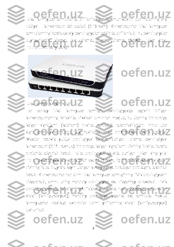 Lokal   kompyuter   tarmoqlarida   qo’llaniladigan   kommunikatsion   qurilmalarning   eng
oddiysi   -   konsentrator   deb   ataladi   (3.15-rasm).   Konsentratorlar   lokal   kompyuter
tarmoqlarining barcha asosiy texnologiyalari tarkibida qo’llaniladi. Bu texnologiyalar
quyidagilardir:   Ethernet,   Fast   Ethernet,   Gigabit   Ethernet,   (ArcNet,   Token   Ring,
FDDI, l00VG-AnyLAN)
Lokal tarmoq konsentratori.
Har   qanday   lokal   kompyuter   tarmog’i   texnologiyasiga   tegishli   bo’lgan
konsentratorlarning   ishlashida   o’xshash   tomonlari   mavjud,   bu   ularning   bir   portiga
kelgan   signallarni   (kadrlarni)   boshqa   portlarida   takrorlashlaridir.   Biroq   ular
signallarni   qaysi   portlarida   takrorlashlariga   qarab   bir-birlaridan   ajralib   turadilar.
Masalan   ierarxik   yulduz   topologiyasi   asosida   qurilgan   Ethernet   texnologiyasi
konsentratori   (3.16-   rasm,   a)   bir   portiga   kelgan   signallarni   o’zining   boshqa   barcha
portlarida   takrorlab   beradi.   Halqa   topologiyasi   asosida   qurilgan   Token   Ring   yoki
FDDI   texnologiyasi   konsentratorlari   esa   (3.16-rasm,   b)   bir   portiga   kelgan   signalni
o’zining halqa bo„yicha keyin ulangan kompyuteriga boradigan portidagina takrorlab
beradi.   Konsentratorlar   har   doim   lokal   kompyuter   tarmog’ining   fizik   topologiyasini
o’zgartiradi,   ammo   uning   mantiqiy   topologiyasi   esa   o’zgarmay   qolaveradi.   Fizik
topologiya deganda, kabellarning bo’laklari yordamida hosil qilingagan bog‘lanishlar
shakli   (konfiguratsiyasi),   mantiqiy   topologiya   deganda   esa   tarmoqda   mavjud
kompyuterlar   orasidagi   axborotlar   oqimi   yo’llarining   shakli   (konfiguratsiyasi)
tushuniladi.
3  
  