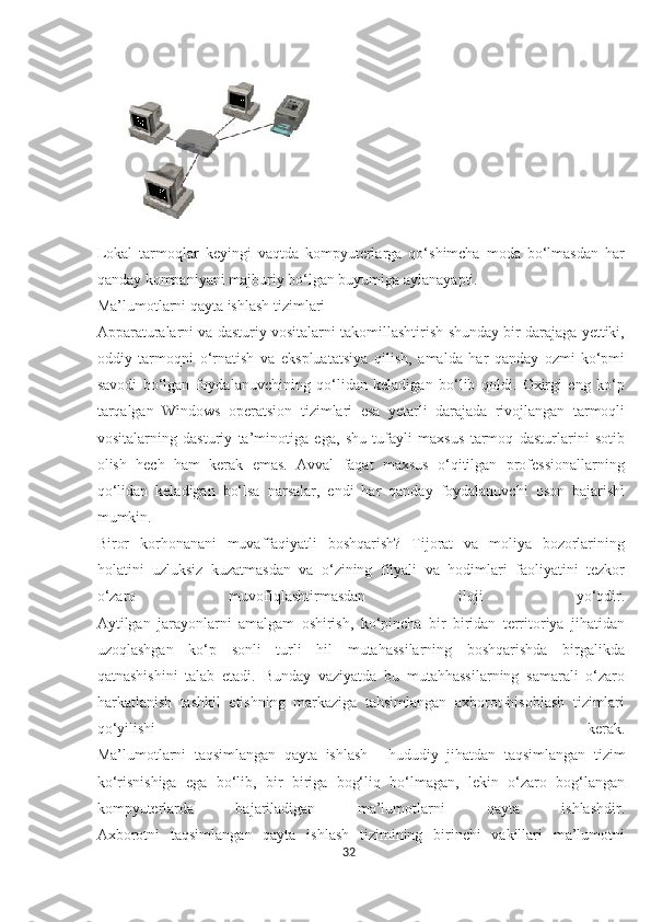 Lokal   tarmoqlar   keyingi   vaqtda   kompyuterlarga   qo‘shimcha   moda   bo‘lmasdan   har
qanday kompaniyani majburiy bo‘lgan buyumiga aylanayapti.
Ma’lumotlarni qayta ishlash tizimlari
Apparaturalarni va dasturiy vositalarni takomillashtirish shunday bir darajaga yettiki,
oddiy   tarmoqni   o‘rnatish   va   ekspluatatsiya   qilish,   amalda   har   qanday   ozmi-ko‘pmi
savodi   bo‘lgan   foydalanuvchining   qo‘lidan   keladigan   bo‘lib   qoldi.   Oxirgi   eng   ko‘p
tarqalgan   Windows   operatsion   tizimlari   esa   yetarli   darajada   rivojlangan   tarmoqli
vositalarning   dasturiy   ta’minotiga   ega,   shu   tufayli   maxsus   tarmoq   dasturlarini   sotib
olish   hech   ham   kerak   emas.   Avval   faqat   maxsus   o‘qitilgan   professionallarning
qo‘lidan   keladigan   bo‘lsa   narsalar,   endi   har   qanday   foydalanuvchi   oson   bajarishi
mumkin.
Biror   korhonanani   muvaffaqiyatli   boshqarish?   Tijorat   va   moliya   bozorlarining
holatini   uzluksiz   kuzatmasdan   va   o‘zining   filyali   va   hodimlari   faoliyatini   tezkor
o‘zaro   muvofiqlashtirmasdan   iloji   yo‘qdir.
Aytilgan   jarayonlarni   amalgam   oshirish,   ko‘pincha   bir   biridan   territoriya   jihatidan
uzoqlashgan   ko‘p   sonli   turli   hil   mutahassilarning   boshqarishda   birgalikda
qatnashishini   talab   etadi.   Bunday   vaziyatda   bu   mutahhassilarning   samarali   o‘zaro
harkatlanish   tashkil   etishning   markaziga   tahsimlangan   axborot-hisoblash   tizimlari
qo‘yilishi   kerak.
Ma’lumotlarni   taqsimlangan   qayta   ishlash   –   hududiy   jihatdan   taqsimlangan   tizim
ko‘risnishiga   ega   bo‘lib,   bir   biriga   bog‘liq   bo‘lmagan,   lekin   o‘zaro   bog‘langan
kompyuterlarda   bajariladigan   ma’lumotlarni   qayta   ishlashdir.
Axborotni   taqsimlangan   qayta   ishlash   tizimining   birinchi   vakillari   ma’lumotni
32  
  