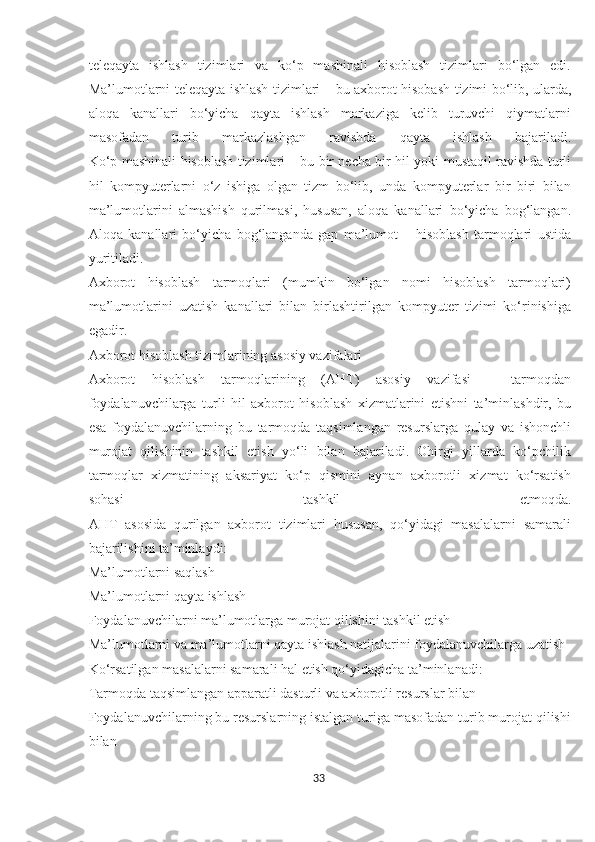 teleqayta   ishlash   tizimlari   va   ko‘p   mashinali   hisoblash   tizimlari   bo‘lgan   edi.
Ma’lumotlarni teleqayta ishlash tizimlari –   bu axborot hisobash tizimi bo‘lib, ularda,
aloqa   kanallari   bo‘yicha   qayta   ishlash   markaziga   kelib   turuvchi   qiymatlarni
masofadan   turib   markazlashgan   ravishda   qayta   ishlash   bajariladi.
Ko‘p mashinali hisoblash tizimlari –   bu bir necha bir hil yoki mustaqil ravishda turli
hil   kompyuterlarni   o‘z   ishiga   olgan   tizm   bo‘lib,   unda   kompyuterlar   bir   biri   bilan
ma’lumotlarini   almashish   qurilmasi,   hususan,   aloqa   kanallari   bo‘yicha   bog‘langan.
Aloqa   kanallari   bo‘yicha   bog‘langanda   gap   ma’lumot   –   hisoblash   tarmoqlari   ustida
yuritiladi.
Axborot   hisoblash   tarmoqlari   (mumkin   bo‘lgan   nomi   hisoblash   tarmoqlari)
ma’lumotlarini   uzatish   kanallari   bilan   birlashtirilgan   kompyuter   tizimi   ko‘rinishiga
egadir.
Axborot hisoblash tizimlarining asosiy vazifalari
Axborot   hisoblash   tarmoqlarining   (AHT)   asosiy   vazifasi   –   tarmoqdan
foydalanuvchilarga   turli   hil   axborot   hisoblash   xizmatlarini   etishni   ta’minlashdir,   bu
esa   foydalanuvchilarning   bu   tarmoqda   taqsimlangan   resurslarga   qulay   va   ishonchli
murojat   qilishinin   tashkil   etish   yo‘li   bilan   bajariladi.   Ohirgi   yillarda   ko‘pchilik
tarmoqlar   xizmatining   aksariyat   ko‘p   qismini   aynan   axborotli   xizmat   ko‘rsatish
sohasi   tashkil   etmoqda.
AHT   asosida   qurilgan   axborot   tizimlari   hususan,   qo‘yidagi   masalalarni   samarali
bajarilishini ta’minlaydi:
Ma’lumotlarni saqlash
Ma’lumotlarni qayta ishlash
Foydalanuvchilarni ma’lumotlarga murojat qilishini tashkil etish
Ma’lumotlarni va ma’lumotlarni qayta ishlash natijalarini foydalanuvchilarga uzatish
Ko‘rsatilgan masalalarni samarali hal etish qo‘yidagicha ta’minlanadi:
Tarmoqda taqsimlangan apparatli dasturli va axborotli resurslar bilan
Foydalanuvchilarning bu resurslarning istalgan turiga masofadan turib murojat qilishi
bilan
33  
  