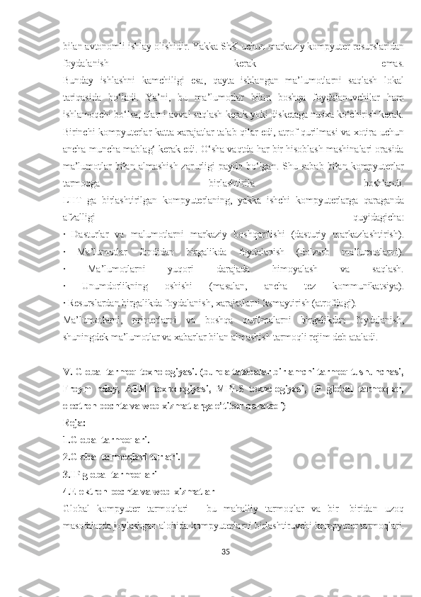 bilan avtonomli ishlay olishidir. Yakka ShK uchun markaziy kompyuter resurslaridan
foydalanish   kerak   emas.
Bunday   ishlashni   kamchiligi   esa,   qayta   ishlangan   ma’lumotlarni   saqlash   lokal
tariqasida   bo‘ladi.   Ya’ni,   bu   ma’lumotlar   bilan   boshqa   foydalanuvchilar   ham
ishlamoqchi bo‘lsa, ularni avval saqlash kerak yoki disketaga nusxa ko‘chirish kerak.
Birinchi kompyuterlar katta xarajatlar talab qilar edi, atrof qurilmasi va xotira uchun
ancha-muncha mablag‘ kerak edi. O‘sha vaqtda har bir hisoblash mashinalari orasida
ma’lumotlar  bilan  almashish  zarurligi  paydo  bo‘lgan.  Shu sabab   bilan kompyuterlar
tarmoqga   birlashtirila   boshlandi.
LHT   ga   birlashtirilgan   kompyuterlaning,   yakka   ishchi   kompyuterlarga   qaraganda
afzalligi   quyidagicha:
·   Dasturlar   va   malumotlarni   markaziy   boshqarilishi   (dasturiy   markazlashtirish).
·   Ma’lumotlar   fondidan   birgalikda   foydalanish   (dolzarb   ma’lumotlarni).
·   Ma’lumotlarni   yuqori   darajada   himoyalash   va   saqlash.
·   Unumdorlikning   oshishi   (masalan,   ancha   tez   kommunikatsiya).
· Resurslardan birgalikda foydalanish, xarajatlarni kamaytirish (atrofdagi).
Ma’lumotlarni,   printerlarni   va   boshqa   qurilmalarni   birgalikdan   foydalanish,
shuningdek ma’lumotlar va xabarlar bilan almashish tarmoqli rejim deb ataladi.
V. Global tarmoq texnologiyasi. (bunda talabalar birlamchi tarmoq tushunchasi,
Freym   relay,   ATM   texnologiyasi,   MPLS   texnologiyasi,   IP   global   tarmoqlar,
electron pochta va web xizmatlarga e’tibor qaratadi)
Reja:
1.Global tarmoqlari.
2.Global tarmoqlari turlari.
3.IP global tarmoqlari
4.Elektron pochta va web-xizmatlar
Global   kompyuter   tarmoqlari   -   bu   mahalliy   tarmoqlar   va   bir   -biridan   uzoq
masofalarda joylashgan alohida kompyuterlarni birlashtiruvchi kompyuter tarmoqlari.
35  
  