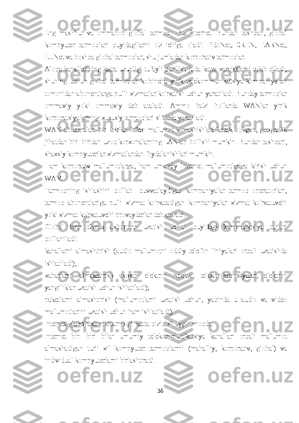 Eng   mashhur   va   ommabop   global   tarmoq   -   bu   Internet.   Bundan   tashqari,   global
kompyuter   tarmoqlari   quyidagilarni   o'z   ichiga   oladi:   FidoNet,   CREN,   EARNet,
EUNet va boshqa global tarmoqlar, shu jumladan korporativ tarmoqlar.
Aloqa kanallarining katta uzunligi tufayli qurilish juda katta xarajatlarni talab qiladi,
shuning   uchun   global   tarmoqlar   ko'pincha   yirik   telekommunikatsiya   kompaniyalari
tomonidan abonentlarga pulli xizmatlar ko'rsatish uchun yaratiladi. Bunday tarmoqlar
ommaviy   yoki   ommaviy   deb   ataladi.   Ammo   ba'zi   hollarda   WANlar   yirik
korporatsiyalarning xususiy tarmoqlari sifatida yaratiladi.
WAN   abonentlari   bir   -birlari   bilan   ma'lumot   almashishlari   kerak   bo'lgan,   geografik
jihatdan bir -biridan uzoq korxonalarning LANlari bo'lishi mumkin. Bundan tashqari,
shaxsiy kompyuterlar xizmatlardan foydalanishlari mumkin.
Ham   korporativ   ma'lumotlarga,   ham   umumiy   Internet   ma'lumotlariga   kirish   uchun
WAN.
Tarmoqning   ishlashini   qo'llab   -quvvatlaydigan   kompaniyalar   tarmoq   operatorlari,
tarmoq   abonentlariga   pulli   xizmat   ko'rsatadigan   kompaniyalar   xizmat   ko'rsatuvchi
yoki xizmat ko'rsatuvchi provayderlar deb ataladi.
Global   tarmoqlarda   axborotni   uzatish   uchun   quyidagi   kommutatsiya   turlari
qo'llaniladi:
kanallarni   almashtirish   (audio   ma'lumotni   oddiy   telefon   liniyalari   orqali   uzatishda
ishlatiladi);
xabarlarni   almashtirish   asosan   elektron   pochta,   telekonferentsiyalar,   elektron
yangiliklar uzatish uchun ishlatiladi);
paketlarni   almashtirish   (ma'lumotlarni   uzatish   uchun,   yaqinda   u   audio   va   video
ma'lumotlarini uzatish uchun ham ishlatiladi).
Internet global axborot tarmog'i katta qiziqish uyg'otmoqda.
Internet   bir   -biri   bilan   umumiy   telekommunikatsiya   kanallari   orqali   ma'lumot
almashadigan   turli   xil   kompyuter   tarmoqlarini   (mahalliy,   korporativ,   global)   va
individual kompyuterlarni birlashtiradi.
36  
  