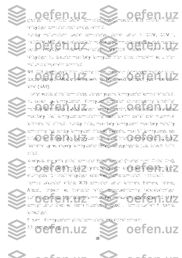 ajratilgan   ma'lumotlar   uzatish   tarmoqlari   orqali,   masalan,   X.25   protokoli   ostida
ishlaydigan tarmoqlar orqali amalga oshirildi.
Bunday   ma'lumotlarni   uzatish   tarmoqlariga   ulanish   uchun   BITCOM,   COMIT,
PROCOM, MITEZ va boshqalar kabi maxsus telekommunikatsiya dasturlari nazorati
ostida   ishlaydigan   modemlar   ishlatilgan.   MS-DOS   operatsion   tizimi   ostida
ishlaydigan   bu   dasturlar   masofaviy   kompyuter   bilan   aloqa   o'rnatishni   va   u   bilan
ma'lumot almashishni ta'minladi.
MS-DOS  davri   tugashi   bilan   ularning   o'rnini   operatsion   tizimlarga   o'rnatilgan  aloqa
dasturi   egallaydi.   Masalan,   WindowsNTda   Windows95   asboblari   yoki   masofadan
kirish (RAS).
Hozirgi  vaqtda global tarmoqlarga ulangan yagona kompyuterlar kamroq ishlatiladi.
Bu   asosan   uy   kompyuterlari.   Kompyuter   tarmoqlari   abonentlarining   ko'pchiligi
mahalliy   tarmoqlarga   (LAN)   ulangan   kompyuterlardir,   shuning   uchun   bir   nechta
masofaviy   lokal   kompyuter   tarmoqlarining   o'zaro   ta'sirini   tashkil   etish   muammosi
ko'pincha   hal   qilinadi.   Bunday   holda,   masofaviy   kompyuterni   masofaviy   mahalliy
tarmoqning   har   qanday   kompyuteri   bilan   va   aksincha,   masofali   kompyuterga   ega
bo'lgan   har   qanday   LAN   kompyuter   bilan   aloqa   bilan   ta'minlash   talab   qilinadi.
Ikkinchisi   uy   va   shaxsiy   kompyuterlar   parkini   kengaytirganda   juda   dolzarb   bo'lib
qoladi.
Rossiyada   eng   yirik   global   tarmoqlar   Sprint   tarmog'i   (hozirgi   nomi   Global   One),
Infotel   tarmog'i,   X.25   protokoli   bo'yicha   ishlaydigan   Rosnet   va   Rospak   tarmoqlari,
shuningdek TCP orqali ishlaydigan Relcom va Internet tarmoqlari. IP protokoli.
Tarmoq   uskunalari   sifatida   X.25   tarmoqlari   uchun   ko'pincha   Siemens,   Telenet,
Alcatel,   Ericsson   va   boshqalar   ishlab   chiqaruvchilarning   ixtisoslashtirilgan
qurilmalari   sifatida   bajariladigan   kommutatsiya   markazlari   ishlatiladi   va   TCP   /   IP
tarmog'i   uchun   Cisco   va   Decnis   routerlari   ishlatiladi.   .   Tarmoq   tuzilishi   6   -rasmda
ko'rsatilgan.
6 -rasm - Kompyuterlarni global tarmoqlarda birlashtirish printsipi.
3.2 Internet tarmog'i
38  
  