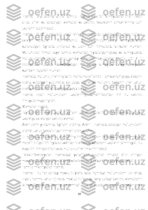 Internet   -   eng   qadimgi   global   tarmoq.   Internet   masofali   kompyuterlar   bilan   o'zaro
aloqa   qilish   va   tarqatilgan   xizmatlar   va   axborot   resurslarini   almashishning   turli
usullarini taqdim etadi.
Internet   TCP   /   IP   protokoli   orqali   ishlaydi.   Internetda   topishingiz   mumkin   bo'lgan
asosiy   "mahsulot"   -   bu   ma'lumot.   Bu   ma'lumotlar   asosiy   kompyuterlarda
saqlanadigan   fayllarda   to'planadi   va   ularni   turli   formatlarda   ko'rsatish   mumkin.
Ma'lumotlar   formati   qaysi   tarmoq   xizmatidan   foydalanganingizga   va   kompyuterda
ma'lumotlarni   ko'rsatish   uchun   qanday   variantlar   mavjudligiga   bog'liq.   TCP   /   IP
protokollarini   qo'llab   -quvvatlaydigan   har   qanday   kompyuter   asosiy   kompyuter
vazifasini bajarishi mumkin.
Internetda ma'lumot olishning kaliti manba manzillaridir. Hamkasblaringizga elektron
pochta   xabarlarini   yuborishda   siz   ularga   ulanish   va   ma'lumot   fayllarini   olish   uchun
pochta manzillarini ishlatishingiz kerak bo'ladi.
Internet   orqali   ma'lumotlarni   uzatishning   kamchiliklaridan   biri   bu   axborot
himoyalanmaganligidir.
Xizmatlar Internet.
Fayllarni   FTP   orqali   uzatish.   Fayllarni   uzatish   protokoli   (FTP)   yordamida   fayllarni
uzatishga asoslangan axborot xizmati.
Archi tizimi yordamida fayllarni qidiring. Archi - Internetda tarqalgan ma'lumotlarni
qidirish uchun kerak bo'lgan birinchi qidiruv tizimi.
E -pochta. EDS - tarmoq xizmatining bir  turi. Elektron imzo  ma'lum  bir  kompyuter
manzili bo'lgan bir foydalanuvchidan boshqasiga xabarlarni uzatishni ta'minlaydi. Bu
sizga bir -biringiz bilan tezda muloqot qilish imkonini beradi.
Telekonferentsiyalar.   Internetdagi   yangiliklar   guruhlari   minglab   e'lon   qilingan
mavzular bo'yicha munozaralarni (xabarlar orqali) o'tkazish imkoniyatini beradi.
Tarmoq imkoniyatlariInternet.
Internet   -   bu   har   qanday   mavzu   bo'yicha   katta   hajmdagi   ma'lumotlarni   o'z   ichiga
olgan,   hamma   uchun   tijoratda   mavjud   bo'lgan   va   keng   turdagi   axborot   xizmatlarini
ko'rsatadigan   global   kompyuter   tarmog'i.   Hozirgi   vaqtda   Internet   40   mingdan   ortiq
39  
  