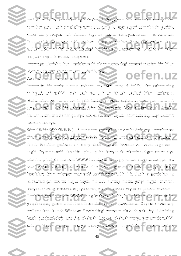 turli  xil  mahalliy tarmoqlarning birlashuvi  bo'lib, ular  uchun tarmoqlar  tarmog'i  deb
nom   berilgan.   Har   bir   mahalliy   tarmoq   tugun   yoki   sayt,   saytni   ta'minlovchi   yuridik
shaxs   esa   provayder   deb   ataladi.   Sayt   bir   nechta   kompyuterlardan   -   serverlardan
iborat   bo'lib,   ularning   har   biri   ma'lum   turdagi   va   ma'lum   formatdagi   ma'lumotlarni
saqlash  uchun  mo'ljallangan.   Saytdagi   har  bir   sayt  va   serverning  o'ziga   xos  nomlari
bor, ular orqali Internetda aniqlanadi.
Internetga ulanish uchun foydalanuvchi o'z mintaqasidagi provayderlardan biri bilan
xizmat ko'rsatish shartnomasini tuzishi kerak.
Axborot manbalariga kirish.
Internetda   bir   necha   turdagi   axborot   resurslari   mavjud   bo'lib,   ular   axborotning
mohiyati,   uni   tashkil   etish   usuli   va   u   bilan   ishlash   usullari   bilan   farqlanadi.
Ma'lumotlarning har bir  turi tegishli  turdagi serverda saqlanadi, saqlangan ma'lumot
turiga   qarab.   Har   bir   axborot   tizimida   Internetda   kalit   so'zlar   orqali   kerakli
ma'lumotlarni  qidirishning o'ziga xos vositalari  mavjud. Internetda quyidagi  axborot
tizimlari ishlaydi:
World Wide Web (WWW) - Butunjahon tarmog'i. Bu tizim hozirda eng ommabop va
dinamik rivojlanayotgan tizimdir. WWW haqida ma'lumot sahifalardan (hujjatlardan)
iborat.   Sahifalar   grafikani   o'z   ichiga   olishi   mumkin,   tasvirlar   va   ovozni   to'g'ridan   -
to'g'ri   foydalanuvchi   ekranida   qabul   qilish   jarayonida   takrorlanadigan   animatsiya
bilan birga bo'lishi mumkin. WWW haqida ma'lumot gipermatn shaklida tuzilgan. Bu
shuni   anglatadiki,   hujjatda   maxsus   elementlar   -   gipermatnli   havolalar   (yoki   oddiy
havolalar)  deb nomlangan matn yoki tasvirlar mavjud bo'lib, ular  bosilganda havola
ko'rsatiladigan   boshqa   hujjat   paydo   bo'ladi.   Bunday   holda,   yangi   hujjat,   ehtimol,
dunyoning narigi chekkasida joylashgan, mutlaqo boshqa saytda saqlanishi mumkin.
Gopher  tizimi. Bu  tizim  WWW -ning kashshofi  bo'lib, hozirda ham  o'z  ahamiyatini
yo'qotmoqda,   garchi   u   hali   ham   Internetda   qo'llab   -quvvatlansa.   Gopher   serveridagi
ma'lumotlarni   ko'rish  Windows  ilovalaridagi  menyuga  o'xshash   yoki  fayl  tizimining
kataloglar (papkalar) daraxtiga o'xshash  daraxtga o'xshash  menyu yordamida tashkil
etiladi.   Yuqori   darajali   menyu   asosiy   mavzular   ro'yxatidan   iborat,   masalan,
40  
  