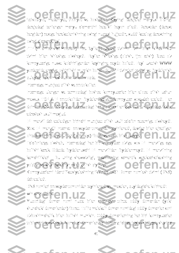 iqtisodiyot,   madaniyat,   tibbiyot   va   boshqalar.   Keyingi   darajalar   menyusi   oldingi
darajadagi   tanlangan   menyu   elementini   batafsil   bayon   qiladi.   Daraxtdan   (daraxt
bargidan) pastga harakatlanishning oxirgi nuqtasi hujjatdir, xuddi katalog daraxtining
oxirgi elementi fayl.
FTP   (File   Transfer   Protocol)   -   bu   fayllarni   uzatish   tizimi.   Tizim   bilan   ishlash   NC
tizimi   bilan   ishlashga   o'xshaydi.   Fayllar   ishlashga   (o'qish,   ijro   etish)   faqat   o'z
kompyuteriga   nusxa   ko'chirilgandan   keyingina   paydo   bo'ladi.   Fayl   uzatish   WWW
yordamida amalga oshirilishi mumkin bo'lsa -da, FTP tizimlari tezligi va foydalanish
qulayligi bilan mashhur bo'lib qolmoqda.
Internetga murojaat qilish va protokollar.
Internetga   ulangan   va   tarmoqdagi   boshqa   kompyuterlar   bilan   aloqa   qilish   uchun
maxsus   TCP   /   IP   protokolidan   foydalaniladigan   kompyuter   xost   deb   ataladi.   Har
doim birgalikda ishlaydigan tarmoqdagi har bir xostni aniqlash uchun quyidagi ikkita
adreslash usuli mavjud.
IP   -manzil   deb   ataladigan  birinchi   murojaat   qilish   usuli   telefon  raqamiga   o'xshaydi.
Xost   IP   -manzili   Internet   -provayder   tomonidan   tayinlanadi,   davrlar   bilan   ajratilgan
o'nta kasrli to'rtta guruhdan (to'rt bayt) iborat va nuqta bilan tugaydi.
Telefonlarga   o'xshab,   Internetdagi   har   bir   kompyuter   o'ziga   xos   IP   -manzilga   ega
bo'lishi  kerak.  Odatda   foydalanuvchi  IP  -manzilidan   foydalanmaydi.  IP  -manzilning
kamchiliklari   -   bu   uning   shaxssizligi,   mezbonning   semantik   xarakteristikasining
yo'qligi va shuning uchun eslab qolish qiyinligi.
Kompyuterlarni  identifikatsiyalashning  ikkinchi  usuli  Domen nomlash  tizimi  (DNS)
deb ataladi.
DNS nomlari provayder tomonidan tayinlanadi va, masalan, quyidagicha ko'rinadi:
win.smtp.dol.ru.
Yuqoridagi   domen   nomi   nuqta   bilan   ajratilgan   to'rtta   oddiy   domendan   (yoki
shunchaki domenlardan) iborat. To'liq malakali domen nomidagi oddiy domenlar soni
o'zboshimchalik   bilan   bo'lishi   mumkin.   Oddiy   domenlarning   har   biri   kompyuterlar
to'plamini tavsiflaydi. Nomdagi domenlar bir -birining ichiga joylashtirilgan, shuning
41  
  