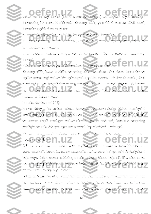 uchun   har   qanday   domen   (oxirgi   domendan   tashqari)   uni   o'ngdan   keyin   keladigan
domenning   bir   qismi   hisoblanadi.   Shunday   qilib,   yuqoridagi   misolda   DNS   nomi,
domenlar quyidagi ma'noga ega:
ru- mamlakat domenlari, bu holda Rossiyadagi barcha domenlar;
dol- provayderning domeni, bu holda, Rossiyaning Demos kompaniyasining mahalliy
tarmog'idagi kompyuterlar;
smtp-   elektron   pochta   tizimiga   xizmat   ko'rsatuvchi   Demos   serverlar   guruhining
domeni;
g'alaba qozonish- smtp guruhidan ma'lum bir kompyuter nomi.
Shunday   qilib,   butun   tashkilot   va   uning   ichki   tuzilishida   DNS   tizimi   kataloglar   va
fayllar daraxtidagi ma'lum bir faylning to'liq yo'lini eslatadi. Bir farq shundaki, DNS
nomidagi yuqori darajali domen o'ng tomonda. Xuddi IP -manzil singari, DNS nomi
ham   Internetdagi   kompyuterni   aniqlab   olishi   kerak.   To'liq   malakali   domen   nomi
nuqta bilan tugashi kerak.
ProtokolRamka o'rni (FR).
Frame   Relay   -   bu   tezkor   paketli   kommutatsiya   tarmoqlariga   kirish   interfeysini
tavsiflovchi protokol. Bu juda notekis vaqtli trafikni samarali uzatish imkonini beradi
va   tarmoq   orqali   o'tadigan   ma'lumotlarning   yuqori   tezligini,   kechikish   vaqtining
pastligini va o'tkazish qobiliyatidan samarali foydalanishni ta'minlaydi.
FR   tarmoqlari   orqali   nafaqat   haqiqiy   ma'lumotlarni,   balki   raqamli   ovozni   ham
o'tkazish mumkin.
OSI   ochiq   tizimlarining   o'zaro   ta'sirining   etti   qatlamli   modeliga   ko'ra,   FR   ikkinchi
qavat protokoli. Lekin, bu qatlam protokollari uchun zarur bo'lgan ba'zi funktsiyalarni
bajarmaydi, lekin tarmoq sathining protokollari vazifalarini bajaradi. Shu bilan birga,
FR tarmoq orqali ulanishni o'rnatishga imkon beradi, bu OSIga ko'ra, uchinchi qavat
protokollari funktsiyasiga tegishli.
"Wide re Networks WN" global tarmoqlari, ular hududiy kompyuter  tarmoqlari deb
ham   ataladi,   o'z   xizmatlarini   qit'a   mamlakati   mintaqasi   yoki   butun   dunyo   bo'ylab
katta   hududda   tarqalgan   ko'plab   abonentlarga   taqdim   etadi.   Global   kompyuter
42  
  