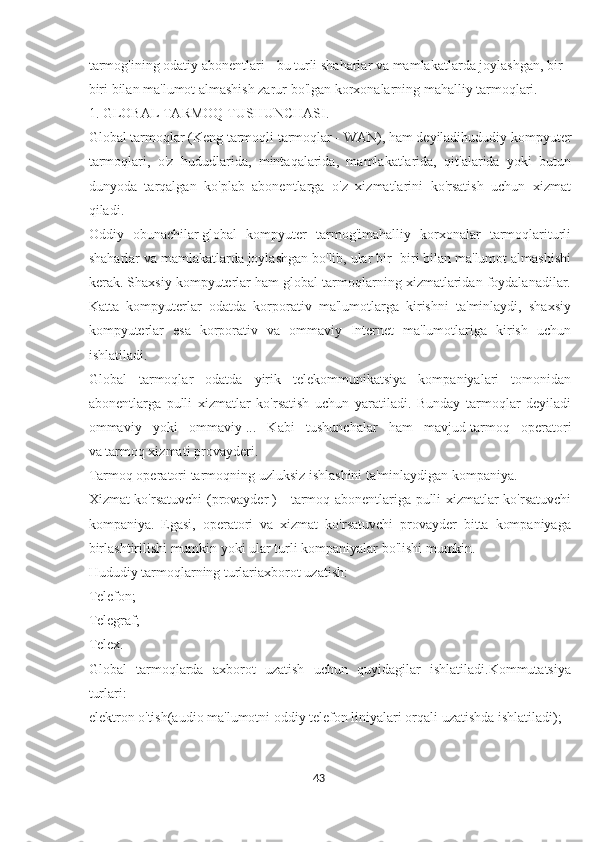 tarmog'ining odatiy abonentlari - bu turli shaharlar va mamlakatlarda joylashgan, bir -
biri bilan ma'lumot almashish zarur bo'lgan korxonalarning mahalliy tarmoqlari.
1. GLOBAL TARMOQ TUSHUNCHASI.
Global tarmoqlar   (Keng tarmoqli tarmoqlar - WAN), ham deyiladihududiy kompyuter
tarmoqlari,   o'z   hududlarida,   mintaqalarida,   mamlakatlarida,   qit'alarida   yoki   butun
dunyoda   tarqalgan   ko'plab   abonentlarga   o'z   xizmatlarini   ko'rsatish   uchun   xizmat
qiladi.
Oddiy   obunachilar   global   kompyuter   tarmog'imahalliy   korxonalar   tarmoqlariturli
shaharlar va mamlakatlarda joylashgan bo'lib, ular bir -biri bilan ma'lumot almashishi
kerak. Shaxsiy kompyuterlar ham global tarmoqlarning xizmatlaridan foydalanadilar.
Katta   kompyuterlar   odatda   korporativ   ma'lumotlarga   kirishni   ta'minlaydi,   shaxsiy
kompyuterlar   esa   korporativ   va   ommaviy   Internet   ma'lumotlariga   kirish   uchun
ishlatiladi.
Global   tarmoqlar   odatda   yirik   telekommunikatsiya   kompaniyalari   tomonidan
abonentlarga   pulli   xizmatlar   ko'rsatish   uchun   yaratiladi.   Bunday   tarmoqlar   deyiladi
ommaviy   yoki   ommaviy   ...   Kabi   tushunchalar   ham   mavjud   tarmoq   operatori
va   tarmoq xizmati provayderi.
Tarmoq operatori   tarmoqning uzluksiz ishlashini ta'minlaydigan kompaniya.
Xizmat ko'rsatuvchi (provayder   ) - tarmoq abonentlariga pulli xizmatlar ko'rsatuvchi
kompaniya.   Egasi,   operatori   va   xizmat   ko'rsatuvchi   provayder   bitta   kompaniyaga
birlashtirilishi mumkin yoki ular turli kompaniyalar bo'lishi mumkin.
Hududiy tarmoqlarning turlariaxborot uzatish:
Telefon;
Telegraf;
Telex.
Global   tarmoqlarda   axborot   uzatish   uchun   quyidagilar   ishlatiladi.Kommutatsiya
turlari:
elektron o'tish(audio ma'lumotni oddiy telefon liniyalari orqali uzatishda ishlatiladi);
43  
  