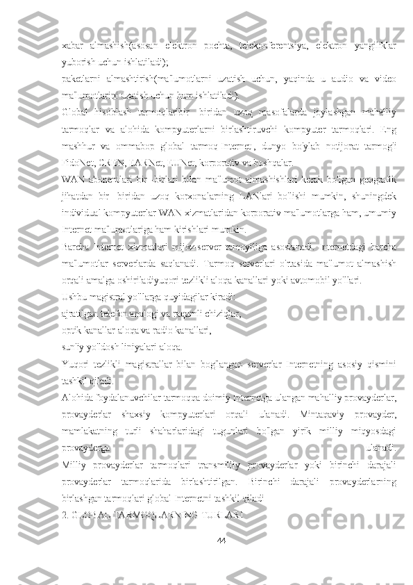 xabar   almashish(asosan   elektron   pochta,   telekonferentsiya,   elektron   yangiliklar
yuborish uchun ishlatiladi);
paketlarni   almashtirish(ma'lumotlarni   uzatish   uchun,   yaqinda   u   audio   va   video
ma'lumotlarini uzatish uchun ham ishlatiladi).
Global   hisoblash   tarmoqlaribir   -biridan   uzoq   masofalarda   joylashgan   mahalliy
tarmoqlar   va   alohida   kompyuterlarni   birlashtiruvchi   kompyuter   tarmoqlari.   Eng
mashhur   va   ommabop   global   tarmoq   Internet   ,   dunyo   bo'ylab   notijorat   tarmog'i
FidoNet, CREN, EARNet, EUNet, korporativ va boshqalar.
WAN   abonentlari   bir   -birlari   bilan   ma'lumot   almashishlari   kerak   bo'lgan   geografik
jihatdan   bir   -biridan   uzoq   korxonalarning   LANlari   bo'lishi   mumkin,   shuningdek
individual kompyuterlar WAN xizmatlaridan korporativ ma'lumotlarga ham, umumiy
Internet ma'lumotlariga ham kirishlari mumkin.
Barcha   Internet   xizmatlari   mijoz-server   tamoyiliga   asoslanadi.   Internetdagi   barcha
ma'lumotlar   serverlarda   saqlanadi.   Tarmoq   serverlari   o'rtasida   ma'lumot   almashish
orqali amalga oshiriladiyuqori tezlikli aloqa kanallari   yoki avtomobil yo'llari.
Ushbu magistral yo'llarga quyidagilar kiradi:
ajratilgan   telefon analogi   va raqamli chiziqlar,
optik kanallar   aloqa va radio kanallari,
sun'iy yo'ldosh liniyalari   aloqa.
Yuqori   tezlikli   magistrallar   bilan   bog'langan   serverlar   Internetning   asosiy   qismini
tashkil qiladi.
Alohida foydalanuvchilar tarmoqqa doimiy Internetga ulangan mahalliy provayderlar,
provayderlar   shaxsiy   kompyuterlari   orqali   ulanadi.   Mintaqaviy   provayder,
mamlakatning   turli   shaharlaridagi   tugunlari   bo'lgan   yirik   milliy   miqyosdagi
provayderga   ulanadi.
Milliy   provayderlar   tarmoqlari   transmilliy   provayderlar   yoki   birinchi   darajali
provayderlar   tarmoqlarida   birlashtirilgan.   Birinchi   darajali   provayderlarning
birlashgan tarmoqlari global Internetni tashkil qiladi
2. GLOBAL TARMOQLARNING TURLARI
44  
  