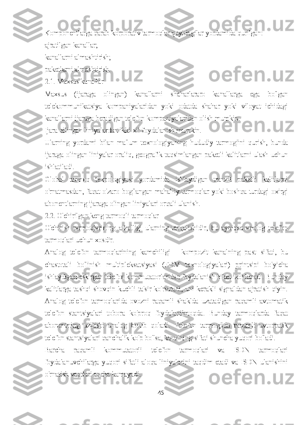 Komponentlarga qarab korporativ tarmoqlar quyidagilar yordamida qurilgan:
ajratilgan kanallar;
kanallarni almashtirish;
paketlarni almashtirish.
2.1. Maxsus kanallar
Maxsus   (ijaraga   olingan)   kanallarni   shaharlararo   kanallarga   ega   bo'lgan
telekommunikatsiya   kompaniyalaridan   yoki   odatda   shahar   yoki   viloyat   ichidagi
kanallarni ijaraga beradigan telefon kompaniyalaridan olish mumkin.
Ijara qilingan liniyalardan ikki xil foydalanish mumkin.
Ularning   yordami   bilan   ma'lum   texnologiyaning   hududiy   tarmog'ini   qurish,   bunda
ijaraga olingan liniyalar oraliq, geografik taqsimlangan paketli kalitlarni ulash uchun
ishlatiladi.
Global   tarmoq   texnologiyasi   yordamida   ishlaydigan   tranzit   paketli   kalitlarni
o'rnatmasdan, faqat o'zaro bog'langan mahalliy tarmoqlar yoki boshqa turdagi oxirgi
abonentlarning ijaraga olingan liniyalari orqali ulanish.
2.2. O'chirilgan keng tarmoqli tarmoqlar
O'chirish   tarmoqlarining   afzalligi   ularning   tarqalishidir,   bu   ayniqsa   analog   telefon
tarmoqlari uchun xosdir.
Analog   telefon   tarmoqlarining   kamchiligi   -   kompozit   kanalning   past   sifati,   bu
chastotali   bo'linish   multipleksatsiyasi   (FDM   texnologiyalari)   printsipi   bo'yicha
ishlaydigan eskirgan telefon kommutatorlaridan foydalanish bilan izohlanadi. Bunday
kalitlarga  tashqi  shovqin kuchli  ta'sir  ko'rsatadi, uni  kerakli  signaldan  ajratish  qiyin.
Analog   telefon   tarmoqlarida   ovozni   raqamli   shaklda   uzatadigan   raqamli   avtomatik
telefon   stantsiyalari   tobora   ko'proq   foydalanilmoqda.   Bunday   tarmoqlarda   faqat
abonentning   uzilishi   analog   bo'lib   qoladi.   Telefon   tarmog'ida   raqamli   avtomatik
telefon stantsiyalari qanchalik ko'p bo'lsa, kanalning sifati shuncha yuqori bo'ladi.
Barcha   raqamli   kommutatorli   telefon   tarmoqlari   va   ISDN   tarmoqlari
foydalanuvchilarga   yuqori   sifatli   aloqa   liniyalarini   taqdim   etadi   va   ISDN   ulanishini
o'rnatish vaqtlari ancha kamayadi.
45  
  