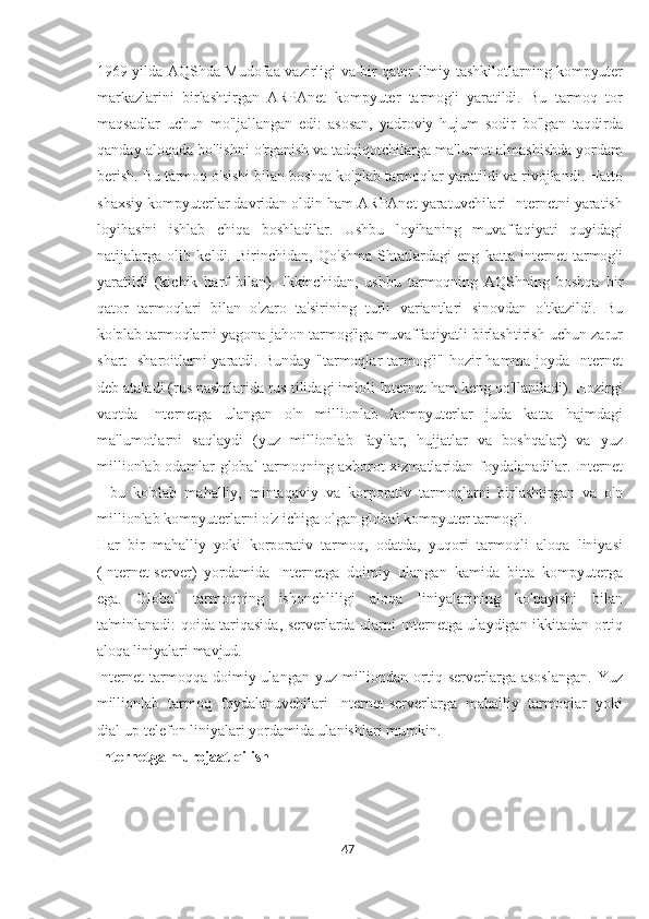 1969 yilda AQShda Mudofaa vazirligi va bir qator ilmiy tashkilotlarning kompyuter
markazlarini   birlashtirgan   ARPAnet   kompyuter   tarmog'i   yaratildi.   Bu   tarmoq   tor
maqsadlar   uchun   mo'ljallangan   edi:   asosan,   yadroviy   hujum   sodir   bo'lgan   taqdirda
qanday aloqada bo'lishni o'rganish va tadqiqotchilarga ma'lumot almashishda yordam
berish. Bu tarmoq o'sishi bilan boshqa ko'plab tarmoqlar yaratildi va rivojlandi. Hatto
shaxsiy kompyuterlar davridan oldin ham ARPAnet yaratuvchilari Internetni yaratish
loyihasini   ishlab   chiqa   boshladilar.   Ushbu   loyihaning   muvaffaqiyati   quyidagi
natijalarga   olib   keldi.   Birinchidan,   Qo'shma   Shtatlardagi   eng   katta   internet   tarmog'i
yaratildi   (kichik   harf   bilan).   Ikkinchidan,   ushbu   tarmoqning   AQShning   boshqa   bir
qator   tarmoqlari   bilan   o'zaro   ta'sirining   turli   variantlari   sinovdan   o'tkazildi.   Bu
ko'plab tarmoqlarni yagona jahon tarmog'iga muvaffaqiyatli birlashtirish uchun zarur
shart  -sharoitlarni  yaratdi. Bunday  "tarmoqlar  tarmog'i" hozir  hamma joyda Internet
deb ataladi (rus nashrlarida rus tilidagi imloli Internet ham keng qo'llaniladi). Hozirgi
vaqtda   Internetga   ulangan   o'n   millionlab   kompyuterlar   juda   katta   hajmdagi
ma'lumotlarni   saqlaydi   (yuz   millionlab   fayllar,   hujjatlar   va   boshqalar)   va   yuz
millionlab odamlar global tarmoqning axborot xizmatlaridan foydalanadilar. Internet
-   bu   ko'plab   mahalliy,   mintaqaviy   va   korporativ   tarmoqlarni   birlashtirgan   va   o'n
millionlab kompyuterlarni o'z ichiga olgan global kompyuter tarmog'i.
Har   bir   mahalliy   yoki   korporativ   tarmoq,   odatda,   yuqori   tarmoqli   aloqa   liniyasi
(Internet-server)   yordamida   Internetga   doimiy   ulangan   kamida   bitta   kompyuterga
ega.   Global   tarmoqning   ishonchliligi   aloqa   liniyalarining   ko'payishi   bilan
ta'minlanadi: qoida tariqasida, serverlarda ularni Internetga ulaydigan ikkitadan ortiq
aloqa liniyalari mavjud.
Internet   tarmoqqa  doimiy ulangan  yuz  milliondan  ortiq  serverlarga  asoslangan.   Yuz
millionlab   tarmoq   foydalanuvchilari   Internet-serverlarga   mahalliy   tarmoqlar   yoki
dial-up telefon liniyalari yordamida ulanishlari mumkin.
Internetga murojaat qilish
47  
  