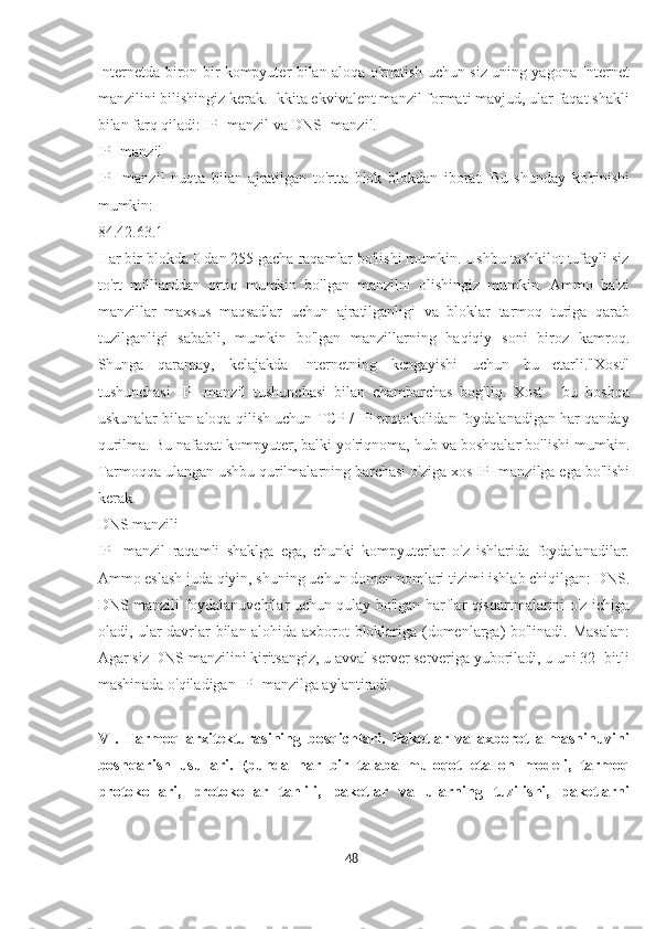 Internetda biron bir kompyuter bilan aloqa o'rnatish uchun siz uning yagona Internet
manzilini bilishingiz kerak. Ikkita ekvivalent manzil formati mavjud, ular faqat shakli
bilan farq qiladi: IP -manzil va DNS -manzil.
IP -manzil
IP   -manzil   nuqta   bilan   ajratilgan   to'rtta   blok   blokdan   iborat.   Bu   shunday   ko'rinishi
mumkin:
84.42.63.1
Har bir blokda 0 dan 255 gacha raqamlar bo'lishi mumkin. Ushbu tashkilot tufayli siz
to'rt   milliarddan   ortiq   mumkin   bo'lgan   manzilni   olishingiz   mumkin.   Ammo   ba'zi
manzillar   maxsus   maqsadlar   uchun   ajratilganligi   va   bloklar   tarmoq   turiga   qarab
tuzilganligi   sababli,   mumkin   bo'lgan   manzillarning   haqiqiy   soni   biroz   kamroq.
Shunga   qaramay,   kelajakda   Internetning   kengayishi   uchun   bu   etarli."Xost"
tushunchasi   IP   -manzil   tushunchasi   bilan   chambarchas   bog'liq.   Xost   -   bu   boshqa
uskunalar bilan aloqa qilish uchun TCP / IP protokolidan foydalanadigan har qanday
qurilma. Bu nafaqat kompyuter, balki yo'riqnoma, hub va boshqalar bo'lishi mumkin.
Tarmoqqa ulangan ushbu qurilmalarning barchasi o'ziga xos IP -manzilga ega bo'lishi
kerak.
DNS manzili
IP   -manzil   raqamli   shaklga   ega,   chunki   kompyuterlar   o'z   ishlarida   foydalanadilar.
Ammo eslash juda qiyin, shuning uchun domen nomlari tizimi ishlab chiqilgan: DNS.
DNS manzili foydalanuvchilar uchun qulay bo'lgan harflar qisqartmalarini o'z ichiga
oladi, ular davrlar bilan alohida axborot bloklariga (domenlarga) bo'linadi. Masalan:
Agar siz DNS manzilini kiritsangiz, u avval server serveriga yuboriladi, u uni 32 -bitli
mashinada o'qiladigan IP -manzilga aylantiradi.
VI.   Tarmoq   arxitekturasining   bosqichlari.   Paketlar   va   axborot   almashinuvini
boshqarish   usullari.   (bunda   har   bir   talaba   muloqot   etallon   modeli,   tarmoq
protokollari,   protokollar   tahlili,   paketlar   va   ularning   tuzilishi,   paketlarni
48  
  