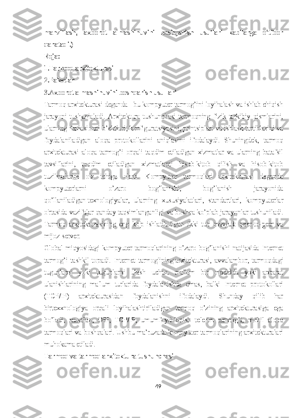 manzillash,   axborot   almashinuvini   boshqarish   usullari   kabilarga   e’tibor
qaratadi.)
Reja:
1.Tarmoq arxitekturasi
2.Paketlar
3.Axborot almashinuvini boshqarish usullari
Tarmoq arxitekturasi deganda - bu kompyuter tarmog’ini loyihalash va ishlab chiqish
jarayoni   tushunialadi.   Arxitektura   tushunchasi   tarmoqning   fizik   tarkibiy   qismlarini,
ularning funktsional b’ektlari,   konfiguratsiyasini, printsiplari va ishlash tartiblarini va
foydalaniladigan   aloqa   protokollarini   aniqlashni   ifodalaydi.   Shuningdek,   tarmoq
arxitekturasi   aloqa   tarmog’i   orqali   taqdim   etiladigan   xizmatlar   va   ularning   batafsil
tavsiflarini,   taqdim   etiladigan   xizmatlarni   hisob-kitob   qilish   va   hisob-kitob
tuzilmalarini   o'z   ichiga   oladi.   Kompyuter   tarmoqlari   arxitekturasi   deganda
kompyuterlarni   o’zaro   bog’lanishi,   bog’lanish   jarayonida
qo’llaniladigan   texnologiyalar,   ularning   xususiyalatlari,   standartlari,   kompyuterlar
o'rtasida vazifalar qanday taqsimlanganligi va boshqa ko’plab jarayonlar tushuniladi.
Tarmoq   arxitekturasining   eng   ko'p   ishlatiladigan   ikki   turi   mavjud:   peer-to-peer   va
mijoz-server.
Global   miqyosidagi   kompyuter   tarmoqlarining   o’zaro   bog’lanishi   natijasida   Internet
tarmog’i   tashkil   topadi.   Internet   tarmog'ining   arxitekturasi,   avvalambor,   tarmoqdagi
tugunlarni   yoki   tugunlarni   ulash   uchun   ma'lum   bir   modelda   yoki   apparat
ulanishlarining   ma'lum   turlarida   foydalanishda   emas,   balki   Internet   protokollari
(TCP/IP)   arxitekturasidan   foydalanishni   ifodalaydi.   Shunday   qilib   har
birtexxnologiya   orqali   loyihalashtiriladigan   tarmoq   o’zining   arxitekturasiga   ega
bo’ladi,   masalan,   OSI,   TCP/IP,   umumfoydalanish   telefon   tarmog’i,   mobil   aloqa
tarmoqlari va boshqalari. Ushbu ma’ruzada kompyuter tarmoqlarining arxitekturalari
muhokama etiladi.
Tarmoq va   tarmoq arxitektura tushunchasi
49  
  